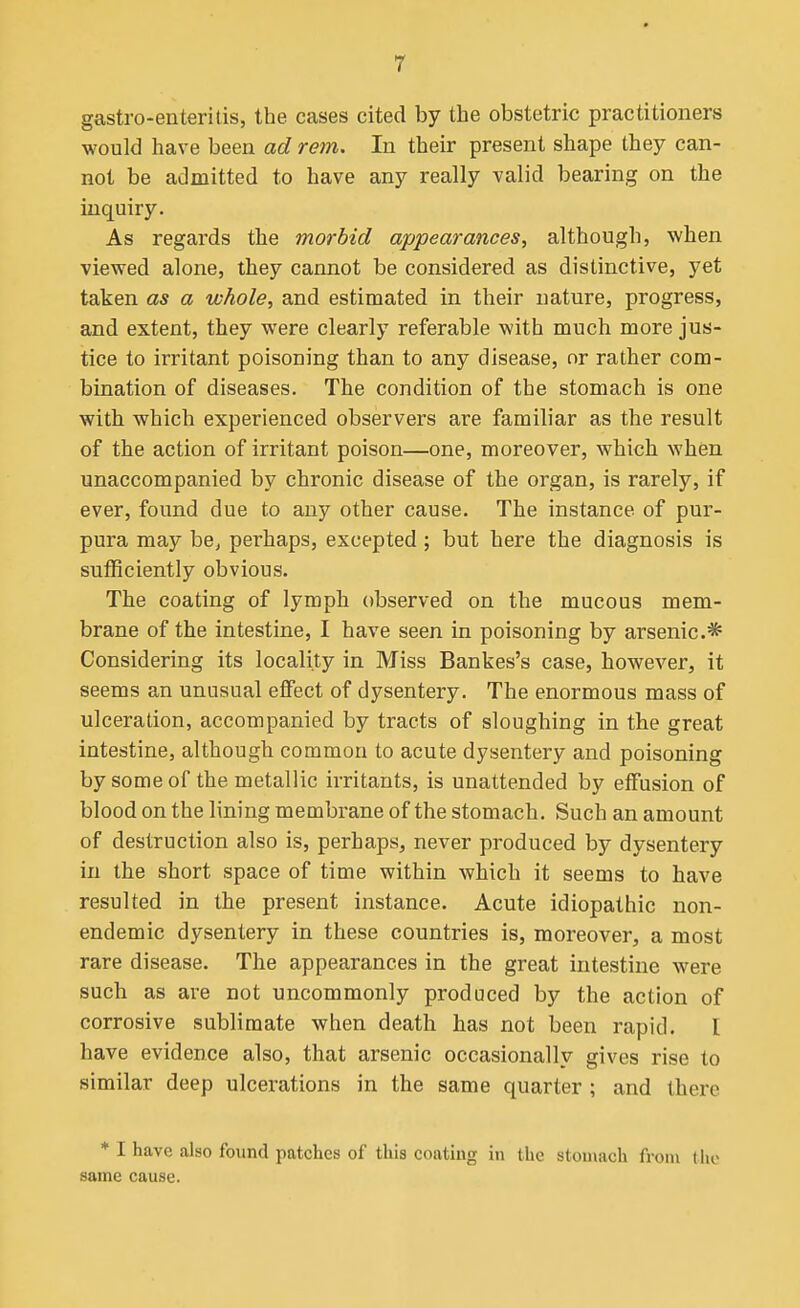 gastro-enteritis, the cases cited by the obstetric practitioners would have been ad rem. In their present shape they can- not be admitted to have any really valid bearing on the inquiry. As regards the morbid appearances^ although, when viewed alone, they cannot be considered as distinctive, yet taken as a whole, and estimated in their nature, progress, and extent, they were clearly referable with much more jus- tice to irritant poisoning than to any disease, or rather com- bination of diseases. The condition of the stomach is one with which experienced observers are familiar as the result of the action of irritant poison—one, moreover, which when unaccompanied by chronic disease of the organ, is rarely, if ever, found due to any other cause. The instance of pur- pura may be, perhaps, excepted ; but here the diagnosis is sufficiently obvious. The coating of lymph observed on the mucous mem- brane of the intestine, I have seen in poisoning by arsenic* Considering its locality in Miss Bankes's case, however, it seems an unusual effect of dysentery. The enormous mass of ulceration, accompanied by tracts of sloughing in the great intestine, although common to acute dysentery and poisoning by some of the metallic irritants, is unattended by effusion of blood on the lining membrane of the stomach. Such an amount of destruction also is, perhaps, never produced by dysentery in the short space of time within which it seems to have resulted in the present instance. Acute idiopathic non- endemic dysentery in these countries is, moreover, a most rare disease. The appearances in the great intestine were such as are not uncommonly produced by the action of corrosive sublimate when death has not been rapid. I have evidence also, that arsenic occasionally gives rise to similar deep ulcerations in the same quarter ; and there * I have also found patches of this coating in the stou\ach from tlu> same cause.