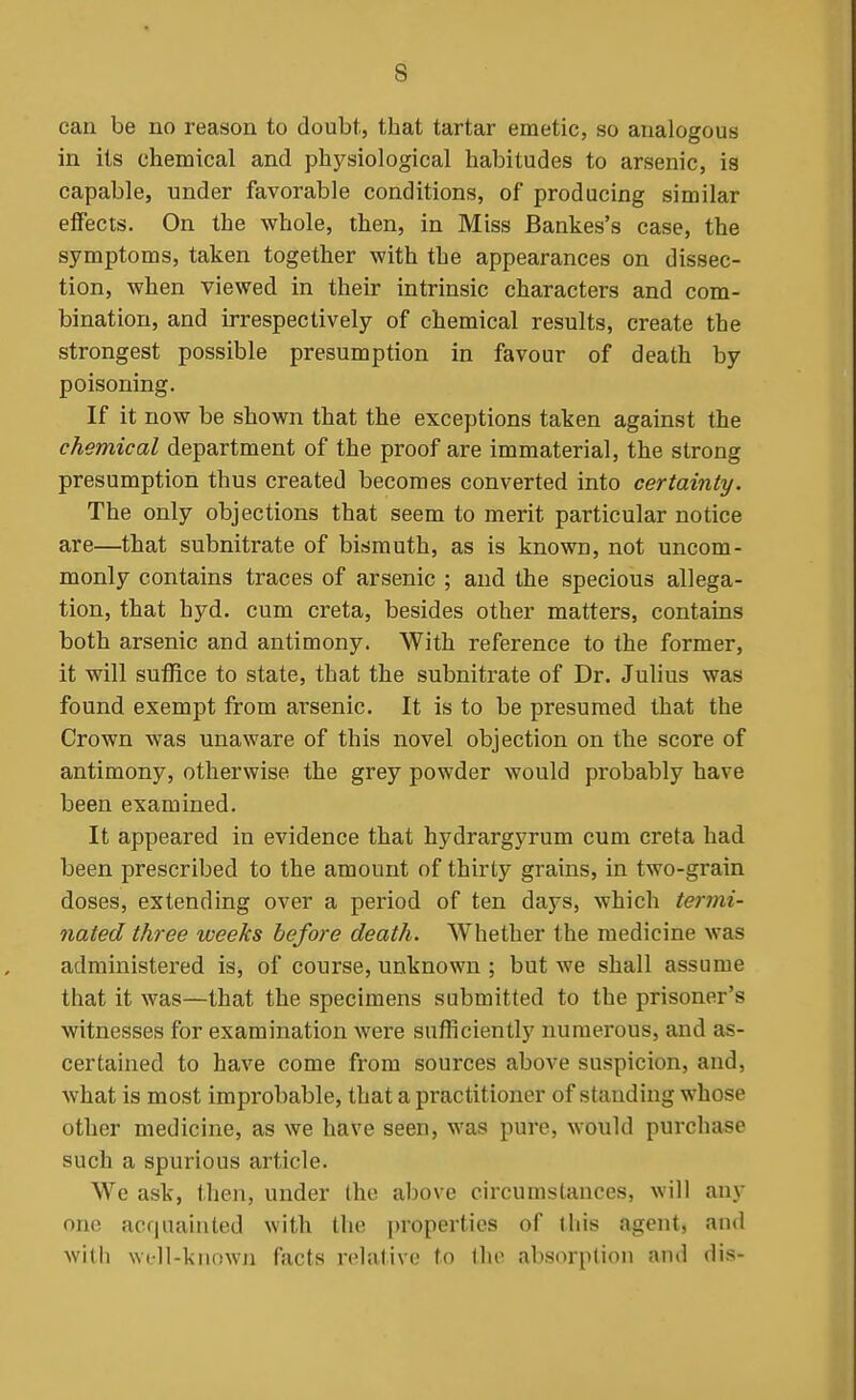 can be no reason to doubt, that tartar emetic, so analogous in its chemical and physiological habitudes to arsenic, is capable, under favorable conditions, of producing similar eflTects. On the whole, then, in Miss Bankes's case, the symptoms, taken together with the appearances on dissec- tion, when viewed in their intrinsic characters and com- bination, and irrespectively of chemical results, create the strongest possible presumption in favour of death by poisoning. If it now be shown that the exceptions taken against the chemical department of the proof are immaterial, the strong presumption thus created becomes converted into certainty. The only objections that seem to merit particular notice are—that subnitrate of bismuth, as is known, not uncom- monly contains traces of arsenic ; and the specious allega- tion, that hyd. cum creta, besides other matters, contains both arsenic and antimony. With reference to the former, it will suffice to state, that the subnitrate of Dr. Julius was found exempt from arsenic. It is to be presumed that the Crown was unaware of this novel objection on the score of antimony, otherwise the grey powder would probably have been examined. It appeared in evidence that hydrargyrum cum creta had been prescribed to the amount of thirty grains, in two-grain doses, extending over a period of ten days, which termi- nated three weeks before death. Whether the medicine was administered is, of course, unknown ; but we shall assume that it was—that the specimens submitted to the prisoner's witnesses for examination were sufficiently numerous, and as- certained to have come from sources above suspicion, and, what is most improbable, that a practitioner of standing whose other medicine, as we have seen, was pure, would purchase such a spurious article. We ask, then, under (he above circumstances, will any one acquainted with the properties of this agent, and with WL-ll-kiiown facts relative to the absorption and dis-