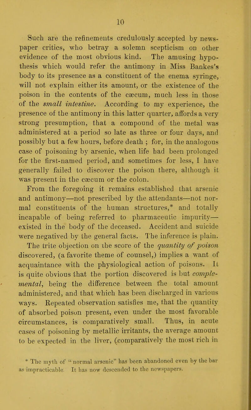 Such are the refinements credulously accepted by news- paper critics, who betray a solemn scepticism on other evidence of the most obvious kind. The amusing hypo- thesis which would refer the antimony in Miss Bankes's body to its presence as a constituent of the enema syringe, will not explain either its amount, or the existence of the poison in the contents of the caecum, much less in those of the small intestine. According to my experience, the presence of the antimony in this latter quarter, affords a very strong presumption, that a compound of the metal was administered at a period so late as three or four days, and possibly but a few hours, before death ; for, in the analogous case of poisoning by arsenic, when life had been prolonged for the first-named period, and sometimes for less, I have generally failed to discover the poison there, although it was present in the caecum or the colon. From the foregoing it remains established that arsenic and antimony—not prescribed by the attendants—not nor- mal constituents of the human structures,* and totally incapable of being referred to pharmaceutic impurity— existed in the body of the deceased. Accident and suicide were negatived by the general facts. The inference is plain. The trite objection on ihe score of the quantity of poison discovered, (a favorite theme of counsel,) implies a want of acquaintance with the physiological action of poisons. It is quite obvious that the portion discovered is but comple- mental, being the difference between the total amount administered, and that which has been discharged in various ways. Repeated observation satisfies me, that the quantity of absorbed poison present, even under the most favorable circumstances, is comparatively small. Thus, in acute cases of poisoning by metallic irritants, the average amount to be expected in the liver, (comparatively the most rich in * The mytli of  novmal arsenic has been abandoned even by the bar as impracticable. It lias now descended to the newspapers.