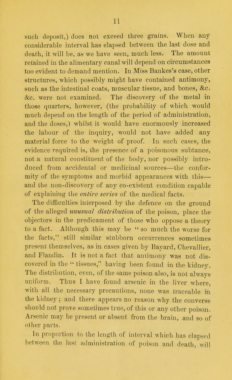 such deposit,) does not exceed three grains. When any considerable interval has elapsed between the last dose and death, it will be, as we have seen, much less. The amount retained in the alimentary canal will depend on circumstances too evident to demand mention. In Miss Bankes's case, other structures, which possibly might have contained antimony, such as the intestinal coats, muscular tissue, and bones, &c. &c. were not examined. The discovery of the metal in those quarters, however, (the probability of which would much depend on the length of the period of administration, and the doses,) whilst it would have enormously increased the labour of the inquiry, would not have added any material force to the weight of proof. In such cases, the evidence required is, the presence of a poisonous subtance, not a natural constituent of the body, nor possibly intro- duced from accidental or medicinal sources—the confor- mity of the symptoms and morbid appearances with this— and tbe non-discovery of any co-existent condition capable of explaining the entire series of the medical facts. The difficulties interposed by the defence on the ground of the alleged unusual distribution of the poison, place the objectors in the pi'edicament of those who oppose a theory to a fact. Although this may be  so much the worse for the facts, still similar stubborn occurrences sometimes present themselves, as in cases given by Bayard, Chevallier, and Flandin. It is not a fact that antimony was not dis- covered in the  tissues, having been found in the kidney. The distribution, even, of the same poison also, is not always uniform. Thus I have found arsenic in the liver where, with all the necessary precautions, none was traceable in the kidney ; and there appears no reason why the converse should not prove sometimes true, of this or any other poison. Arsenic may be present or absent from the brain, and so of other parts. In proportion to the length of interval which has elapsed between the last administration of poison and death, will