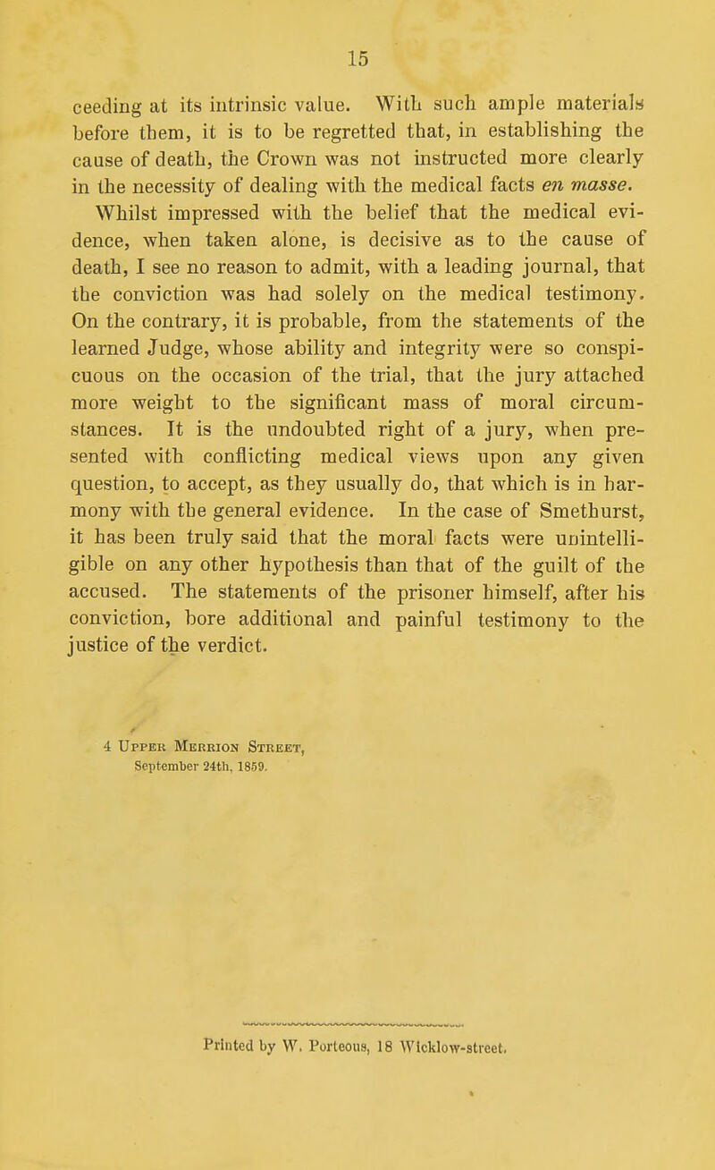 ceeding at its intrinsic value. Witli such ample materials before them, it is to be regretted that, in establishing the cause of death, the Crown was not instructed more clearly in the necessity of dealing with the medical facts en masse. Whilst impressed with the belief that the medical evi- dence, when taken alone, is decisive as to the cause of death, I see no reason to admit, with a leading journal, that the conviction was had solely on the medical testimony. On the contrary, it is probable, from the statements of the learned Judge, whose ability and integrity were so conspi- cuous on the occasion of the trial, that the jury attached more weight to the significant mass of moral circum- stances. It is the undoubted right of a jury, when pre- sented with conflicting medical views upon any given question, to accept, as they usually do, that which is in har- mony with the general evidence. In the case of Smethurst, it has been truly said that the moral facts were unintelli- gible on any other hypothesis than that of the guilt of the accused. The statements of the prisoner himself, after his conviction, bore additional and painful testimony to the justice of the verdict. 4 Upper Merrion Street, September 24tli, 1859. Printed by W. Porteous, 18 Wicklow-street.