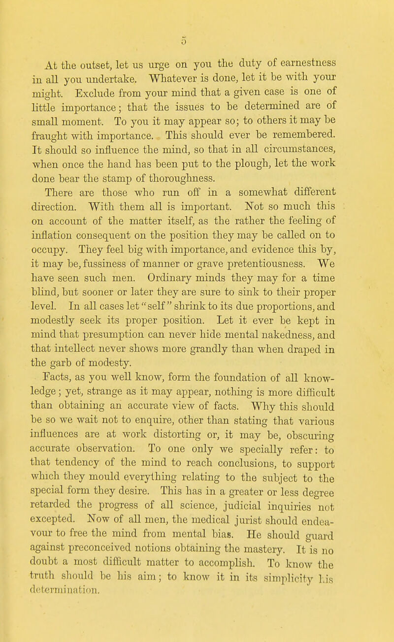 At the outset, let us urge on you the duty of earnestness in all you undertake. Whatever is done, let it be with your might. Exclude from your mind that a given case is one of little importance; that the issues to be determined are of small moment. To you it may appear so; to others it may be fraught with importance. This should ever be remembered. It should so influence the mind, so that in all circumstances, when once the hand has been put to the plough, let the work done bear the stamp of thoroughness. There are those who run off in a somewhat different direction. With them all is important. Not so much this on account of the matter itself, as the rather the feeling of inflation consequent on the position they may be called on to occupy. They feel big with importance, and evidence this by, it may be, fussiness of manner or grave pretentiousness. We have seen such men. Ordinary minds they may for a time blind, but sooner or later they are sure to sink to their proper level. In all cases let self shrink to its due proportions, and modestly seek its proper position. Let it ever be kept in mind that presumption can never hide mental nakedness, and that intellect never shows more grandly than when draped in the garb of modesty. Facts, as you well know, form the foundation of aU know- ledge ; yet, strange as it may appear, notliing is more difficult than obtaining an accurate view of facts. Why this should be so we wait not to enquire, other than stating that various influences are at work distorting or, it may be, obscuring accurate observation. To one only we specially refer: to that tendency of the mind to reach conclusions, to support which they mould everything relating to the subject to the special form they desire. This has in a greater or less degree retarded the progress of all science, judicial inquiries not excepted. Now of aU men, the medical jurist should endea- vour to free the mind from mental bias. He should guard against preconceived notions obtaining the mastery. It is no doubt a most difficult matter to accomplish. To know the truth shoidd be his aim; to know it in its simplicity his determination.