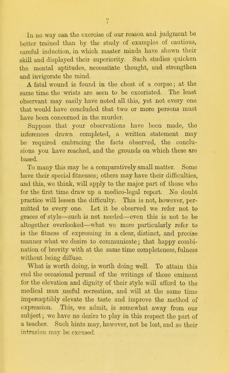 In no way can the exercise of our reason and judgment be better trained than by the study of exampj.es of cautious, careful induction, in which master minds have shown their skill and displayed their superiority. Such studies qmcken the mental aptitudes, necessitate thought, and strengthen and invigorate the mind. A fatal wound is found in the chest of a corpse; at the same time the wrists are seen to be excoriated. The least observant may easily have noted all this, yet not every one that would have concluded that two or more persons must have been concerned in the murder. Suppose that your observations have been made, the inferences drawn completed, a written statement may be required embracing the facts observed, the conclu- sions you have reached, and the grounds on which these are based. To many this may be a comparatively small matter. Some have their special fitnesses; others may have their difficulties, and this, we think, will apply to the major part of those who for the first time draw up a medico-legal report. No doubt practice will lessen the difficvdty. This is not, however, per- mitted to every one. Let it be observed we refer not to graces of style—such is not needed—even this is not to be altogether overlooked—what we more particularly refer to is the fitness of expressing in a clear, distinct, and precise manner what we desire to communicate; that happy combi- nation of brevity with at the same time completeness, fulness without being diffuse. What is worth doing, is worth doing well. To attain this end the occasional perusal of the writings of those eminent for the elevation and dignity of their style will afford to the medical man useful recreation, and will at the same time imperceptibly elevate the taste and improve the method of expression. This, we admit, is somewhat away from our subject; we have no desire to play in this respect the part of a teacher. Such hints may, however, not be lost, and so their intrusion may be excused.