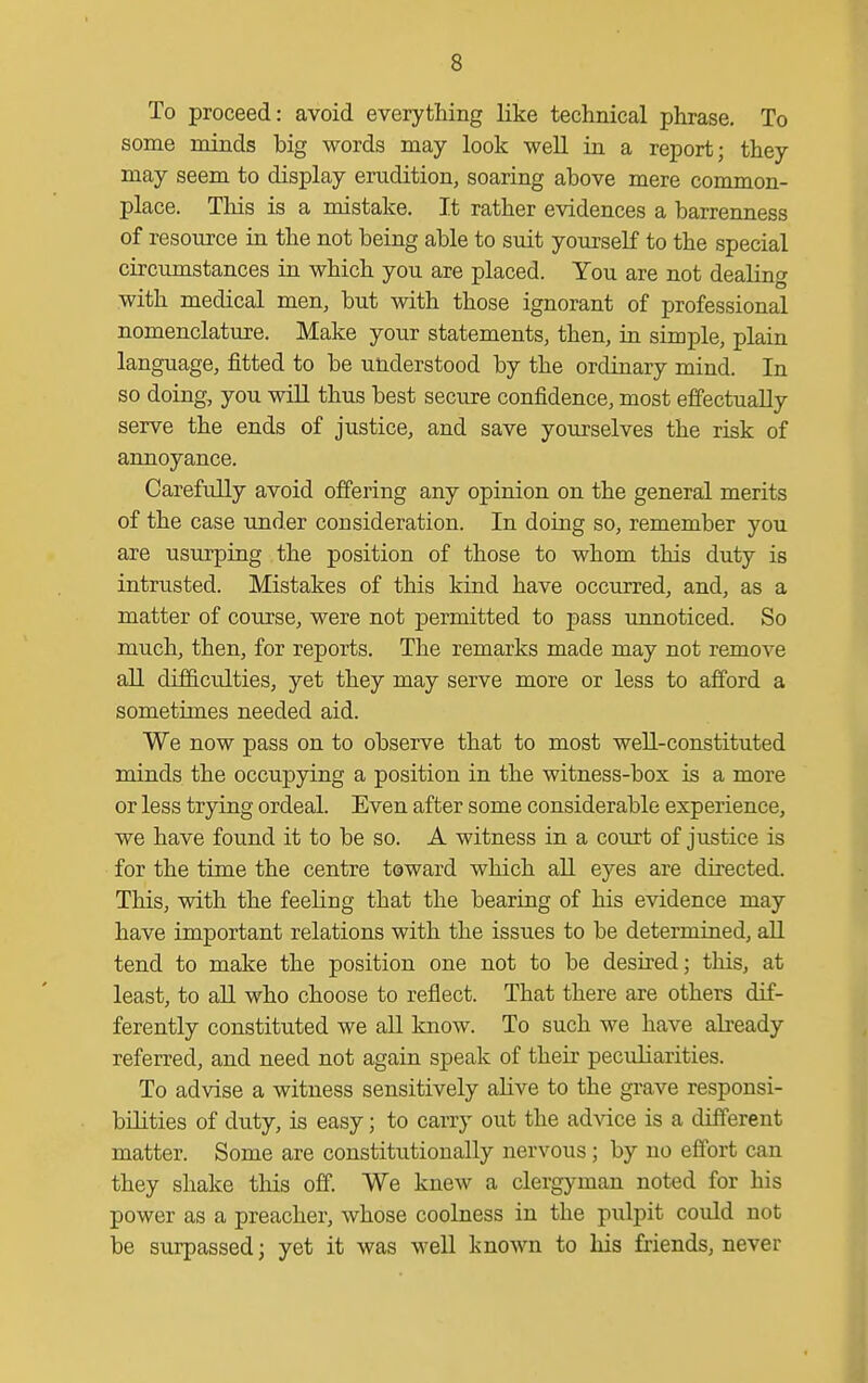 To proceed: avoid everything like technical phrase. To some minds big words may look well ia a report; they may seem to display erudition, soaring above mere common- place. This is a mistake. It rather evidences a barreimess of resource in the not being able to suit yourself to the special circumstances in which you are placed. You are not dealing with medical men, but with those ignorant of professional nomenclature. Make your statements, then, ia simple, plain language, fitted to be understood by the ordinary mind. In so doing, you wiU thus best secure confidence, most effectually serve the ends of justice, and save yourselves the risk of annoyance. Carefully avoid offering any opinion on the general merits of the case under consideration. In doing so, remember you are usurping the position of those to whom this duty is intrusted. Mistakes of this kind have occurred, and, as a matter of course, were not permitted to pass unnoticed. So much, then, for reports. The remarks made may not remove all difficulties, yet they may serve more or less to afford a sometimes needed aid. We now pass on to observe that to most well-constituted minds the occupying a position in the witness-box is a more or less trying ordeal. Even after some considerable experience, we have found it to be so. A witness in a coTirt of justice is for the time the centre toward which all eyes are directed. This, with the feeling that the bearing of his evidence may have important relations with the issues to be determined, all tend to make the position one not to be desired; this, at least, to all who choose to reflect. That there are others dif- ferently constituted we aU know. To such we have already referred, and need not again speak of their peculiarities. To advise a witness sensitively alive to the grave responsi- bHities of duty, is easy; to carry out the advice is a different matter. Some are constitutionally nervous; by no effort can they shake this off. We knew a clergyman noted for his power as a preacher, whose coolness in the pulpit could not be surpassed; yet it was well known to his friends, never