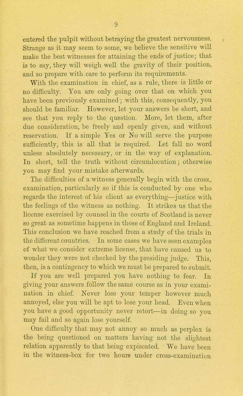 entered the pulpit without betraying the greatest nervousness. Strange as it may seem to some, we believe the sensitive will make the best witnesses for attaining the ends of justice; that is to say, they will weigh well the gravity of their position, and so prepare with care to perform its requirements. With the examination in chief, as a rule, there is little or no difficulty. You are only going over that on which you have been previously examined; with this, consequently, you should be familiar. However, let your answers be short, and see that you reply to the question. More, let them, after due consideration, be freely and openly given, and without reservation. If a simple Yes or No will serve the purpose sufficiently, this is all that is required. Let fall no word unless absolutely necessary, or in the way of explanation. In short, tell the truth without circumlocution; otherwise you may find your mistake afterwards. The difficulties of a witness generally begin with the cross_ examination, particularly so if this is conducted by one who regards the interest of his client as everything—justice with the feelings of the witness as nothing. It strikes us that the license exercised by counsel in the courts of Scotland is never so great as sometime happens in those of England and Ireland. This conclusion we have reached from a study of the trials in the different countries. In some cases we have seen examples of what we consider extreme license, that have caused us to wonder they were not checked by the presiding judge. This, then, is a contingency to which we must be prepared to submit. If you are well prepared you have notliing to fear. In giving your answers follow the same course as in your exami- nation in chief. Never lose your temper however much annoyed, else you will be apt to lose your head. Even when you have a good opportunity never retort—in doing so you may fail and so again lose yourself. One difficulty that may not annoy so much as perplex is the being questioned on matters having not the slightest relation apparently to that being expiscated. We have been in the witness-box for two hours under cross-examination