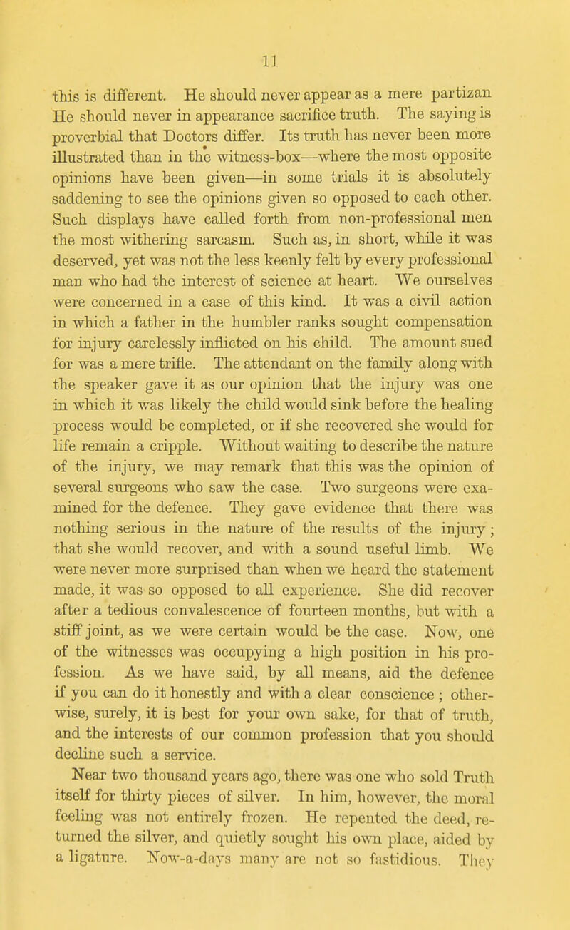 this is different. He should never appear as a mere partizan He should never in appearance sacrifice truth. The saying is proverbial that Doctors differ. Its truth has never been more illustrated than in the witness-box—where the most opposite opiaions have been given—in some trials it is absolutely saddening to see the opinions given so opposed to each other. Such displays have called forth from non-professional men the most withering sarcasm. Such as, in short, while it was deserved, yet was not the less keenly felt by every professional man who had the interest of science at heart. We ourselves were concerned in a case of this kind. It was a civil action in which a father in the humbler ranks sought compensation for injury carelessly inflicted on his child. The amount sued for was a mere trifle. The attendant on the family along with the speaker gave it as our opinion that the injury was one in which it was likely the child would sink before the healing process woiild be completed, or if she recovered she would for life remain a cripple. Without waiting to describe the nature of the injury, we may remark that this was the opinion of several surgeons who saw the case. Two surgeons were exa- mined for the defence. They gave evidence that there was nothing serious in the nature of the results of the injury; that she would recover, and with a sound useful limb. We were never more surprised than when we heard the statement made, it was so opposed to all experience. She did recover after a tedious convalescence of fourteen months, but with a stiff joint, as we were certain would be the case. Now, one of the witnesses was occupying a high position in his pro- fession. As we have said, by all means, aid the defence if you can do it honestly and with a clear conscience ; other- wise, surely, it is best for your own sake, for that of truth, and the interests of our common profession that you should decline such a service. Near two thousand years ago, there was one who sold Truth itself for thirty pieces of silver. In him, however, the moral feeling was not entirely frozen. He repented the deed, re- turned the silver, and quietly sought his own place, aided by a ligature. Now-a-diiys many arc not so fastidious. They