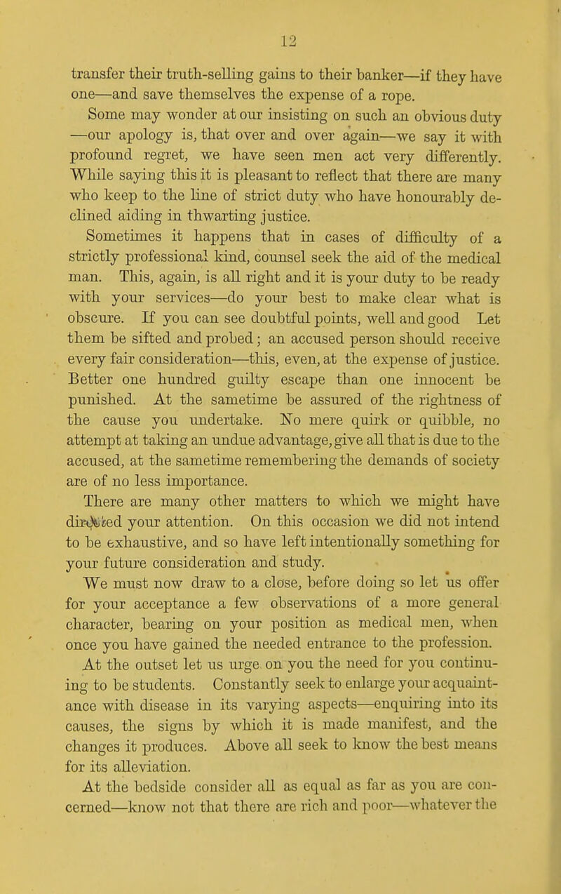 transfer their truth-selling gains to their banker—if they have one—and save themselves the expense of a rope. Some may wonder at our insisting on such an obvious duty —our apology is, that over and over again—we say it with profound regret, we have seen men act very differently. While saying this it is pleasant to reflect that there are many who keep to the line of strict duty who have honourably de- clined aiding in thwarting justice. Sometimes it happens that in cases of difficulty of a strictly professional kiad, counsel seek the aid of the medical man. This, again, is aU right and it is your duty to be ready with your services—do your best to make clear what is obscure. If you can see doubtful poiats, well and good Let them be sifted and probed; an accused person shoidd receive every fair consideration—this, even, at the expense of justice. Better one hundred guilty escape than one innocent be punished. At the sametime be assured of the rightness of the cause you undertake. 'No mere quirk or quibble, no attempt at taking an undue advantage, give all that is due to the accused, at the sametime remembering the demands of society are of no less importance. There are many other matters to which we might have dir^Viied your attention. On this occasion we did not intend to be exhaustive, and so have left intentionally something for your future consideration and study. We must now draw to a close, before doing so let us offer for your acceptance a few observations of a more general character, bearing on your position as medical men, when once you have gained the needed entrance to the profession. At the outset let us urge, on you the need for you continu- ing to be students. Constantly seek to enlarge your acquaint- ance with disease in its varying aspects—enquiring iuto its causes, the signs by which it is made manifest, and the changes it produces. Above all seek to know the best means for its alleviation. At the bedside consider all as equal as far as you are con- cerned—know not that there are rich and poor—whatever the