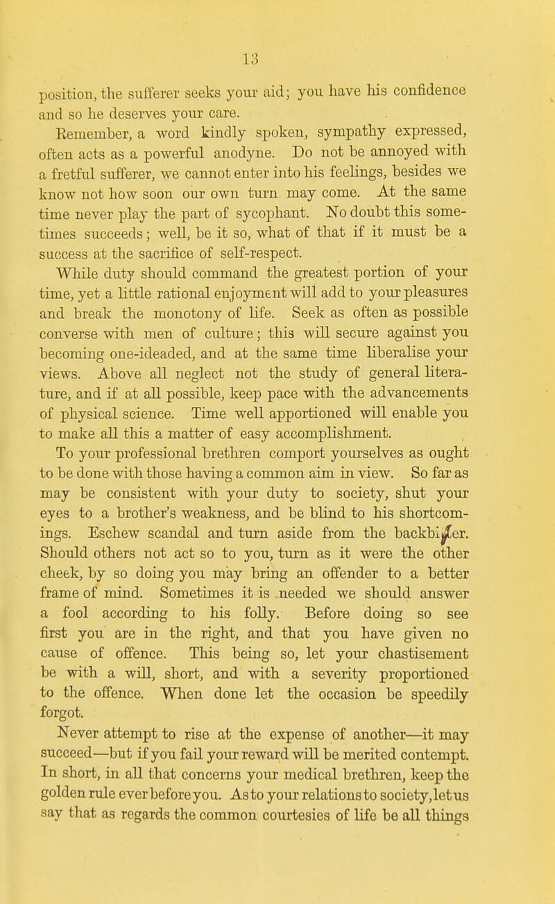 position, the sufferer seeks your aid; you have liis confidence and so he deserves your care. Eeniember, a word kindly spoken, sympathy expressed, often acts as a powerful anodyne. Do not be annoyed with a fretful sufferer, we cannot enter into his feelings, besides we know not how soon our own turn may come. At the same time never play the part of sycophant. 'No doubt this some- times succeeds; well, be it so, what of that if it must be a success at the sacrifice of self-respect. While duty should command the greatest portion of your time, yet a little rational enjoyment will add to your pleasures and break the monotony of life. Seek as often as possible converse with men of culture; this will secure against you becoming one-ideaded, and at the same time liberalise your views. Above all neglect not the study of general litera- ture, and if at all possible, keep pace with the advancements of physical science. Time well apportioned will enable you to make aU this a matter of easy accomplishment. To your professional brethren comport yourselves as ought to be done with those having a common aim in view. So far as may be consistent with your duty to society, shut your eyes to a brother's weakness, and be blind to his shortcom- ings. Eschew scandal and turn aside from the backbiter. Should others not act so to you, turn as it were the other cheek, by so doing you may bring an offender to a better frame of mind. Sometimes it is .needed we should answer a fool according to his foUy. Before doing so see first you are in the right, and that you have given no cause of offence. This being so, let your chastisement be with a will, short, and with a severity proportioned to the offence. When done let the occasion be speedily forgot. Never attempt to rise at the expense of another—it may succeed—but if you fail your reward will be merited contempt. In short, in aU that concerns your medical brethren, keep the golden rule ever before you. As to your relations to society, let us say that as regards the common courtesies of life be all things