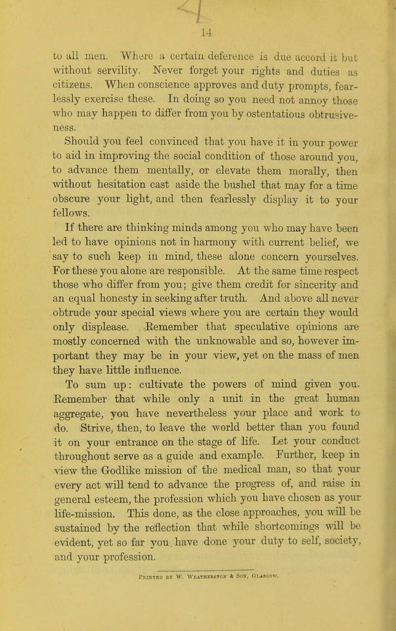 ^1 14 to all men. Where a certain deference is due accoi-d it but without servility. Never forget your rights and duties as citizens. When conscience approves and duty prompts, fear- lessly exercise these. In doing so you need not annoy those who may happen to differ from you by ostentatious obtrusive- ness. Should you feel convinced that you have it in your power to aid in improving the social condition of those around you, to advance them mentally, or elevate them morally, then without hesitation cast aside the bushel that niay for a time obscure your light, and then fearlessly display it to your fellows. If there are thinking minds among you who may have been led to have opinions not in harmony with current belief, we say to such keep in mind, these alone concern yourselves. For these you alone are responsible. At the same time respect those who differ from you; give them credit for sincerity and an equal honesty in seeking after truth. And above all never obtrude your special views where you are certain they would only displease. Eemember that speculative opinions are mostly concerned with the unknowable and so, however im- portant they may be in your view, yet on the mass of men they have little influence. To sum up: cultivate the powers of mind given you. Remember that while only a unit in the great human aggregate, you have nevertheless your place and work to do. Strive, then, to leave the world better than you found it on your entrance on the stage of life. Let your conduct throughout serve as a guide and example. Further, keep in view the Godlike mission of the medical man, so that your every act will tend to advance the progress of, and raise in general esteem, the profession which you have chosen as your life-mission. This done, as the close approaches, you will be sustained by the reflection that while shortcomings will be evident, yet so far you. have done your duty to self, society, and your profession. rEIHIED BY W. WEATBEBSIOK * SON, GLASGOW.