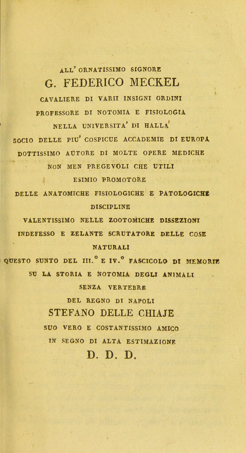 all' ornatissimo signore G. FEDERICO MECREL CAVALIERE DI VARII INSIGNI ORDINI PROFESSORE DI NOTOMIA E FISIOLOGIA NELLA università' DI HALLa' SOCIO DELLE Piu' COSPICUE ACCADEMIE DI EUROPA DOTTISSIMO AUTORE DI MOLTE OPERE MEDICHE NON MEN PREGEVOLI CHE UTILI ESIMIO PROMOTORE DELLE ANATOMICHE FISIOLOGICHE E PATOLOGICHt DISCIPLINE VALENTISSIMO NELLE ZOOTOMICHE DISSEZIONI INDEFESSO E ZELANTE SCRUTATORE DELLE COSE NATURALI QUESTO SUNTO DEL IH.* E IV.FASCICOLO DI MEMORIE SU LA STORIA E NOTOMIA DEGLI ANIMALI SENZA VERTEBRE DEL REGNO DI NAPOLI STEFANO DELLE CHIAJE suo VERO E COSTANTISSIMO AMICO m SEGNO DI ALTA ESTIMAZIONE D. D. D.