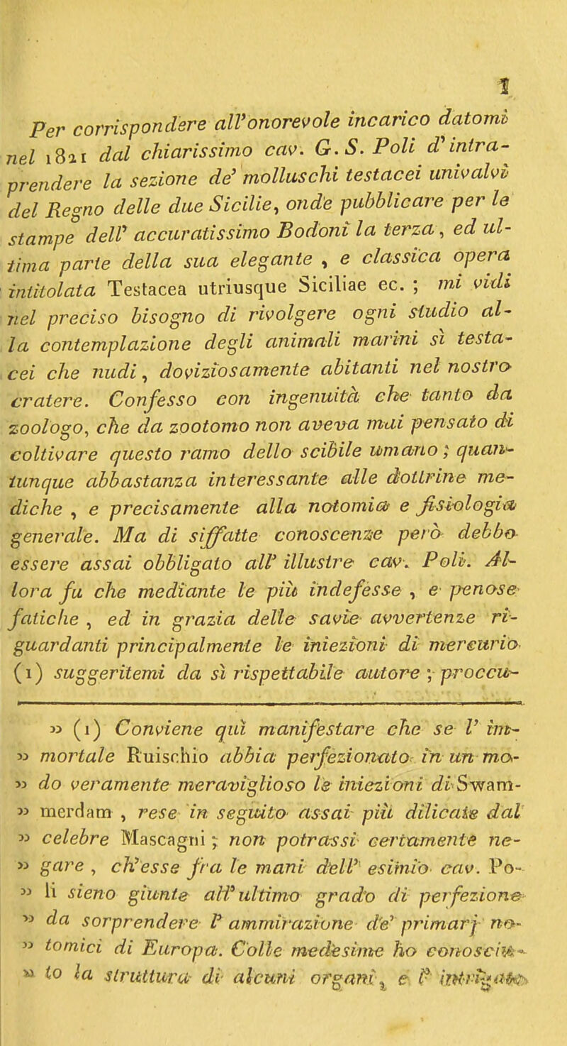 Per corrispondere all'onorevole incarico datomi nel i8ai dal chiarissimo cav. G.S. Poli d'intra- prendere la sezione de'molluschi testacei univalvi' del Regno delle due Sicilie, onde pubblicare per le stampe dell' accuratissimo Bodoni la terza, ed ul- tima parie della sua elegante , e classica opera intitolata Testacea utriusque Siciliae ec. ; mi vidi nel preciso bisogno di rivolgere ogni studio al- la contemplazione degli animali marini sì testa- cei che nudi, doviziosamente abitanti nel nostro- cratere. Confesso con ingenuità che tanto da zooioso, che da zootomo non aveva mai pensato di coltivare questo ramo dello scibile umano; quan- tunque abbastanza interessante alle dottrine me- diche , e precisamente alla notomicd e Jisiologix% generale. Ma di siffatte conoscente però- debbo essere assai obbligalo aW illustre cav. Poli. Al- lora fu che mediante le piit indefesse , e penose^ fatiche , ed in grazia delle savie avvertenze ri- guardanti principalmente le iniezioni di mercurio (i) suggeritemi da sì rispettabile autore', proccu- » (i) Conviene qui manifestare che se l' tnt- 33 mortale Ruischio abbia perfezionato^ in un ma- M do veramente meraviglioso le iniezioni diSwam- w merdam , rese in seguito- assai piti dilicaie dal 53 celebre Mascagni ; non potra-ssi certamente ne- » gare , ch'esse fra le mani dell'' esimio- eav. Po- 33 li sieno giunte alf ultimo grad'o di perfezione- >3 da sorprendere ammirazione d'e' primarf no- 33 tornici di Europa: Colle medésime ho eortoscifA-' » io la struttura- di alcuni organi^ e ^ iìM-vì^^i^Hy