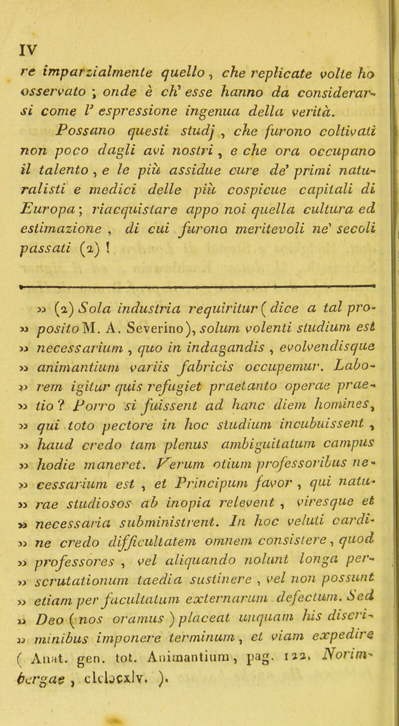 re imparzialmente quello, che replicate volte ho osservato \ onde è cK esse hanno da considerar-' si com^ V espressione ingenua della verità. Possano questi studj , che furono coltivati non poco dagli avi nostri , e che ora occupano il talento , e le più assidue cure de* primi natu- ralisti e medici delle più cospicue capitali di Europa ; riacquistare appo noi quella cultura ed estimazione , di cui furono meritevoli ne' secoli passati (a) \ % I I I ' Il I ■ » (a) Sola industria requiritur ( dice a tal prò- >3 positoM. A. Severino),^o/w/w volenti studium est >i necessarium , quo in indagandis , evolvendisque >3 animantium variis fabricis occupemur, Laho-^ >y rem igitur quis refugiet praetanto operae prue- >5 tio ? Porro si fuissent ad hanc diem homines^ » qui toto pectore in hoc studium incubuissent y » haud credo tam plenus ambiguitaium campus » hodie maneret. Verum otium professoribus ne » cessarium est , et Principum favor , qui natu^ yy rae studiosos ab inopia relevent , viresque et » necessaria subministi-ent. In hoc veluii cardi- M ne credo difficultatem omnem consistere, quod » professores , vel aliquando nolunt longa per- ii scrutationum taedia susiincre , vel non possunt w etiani per facultatuni externarum defecium, Sed w Deo {nos oramus ) placeat unquam his discri- 3j minibus imponere terminum, et viam expedirs ( AiiHt. gen. tot. Animantium, pag. iia» Norim-