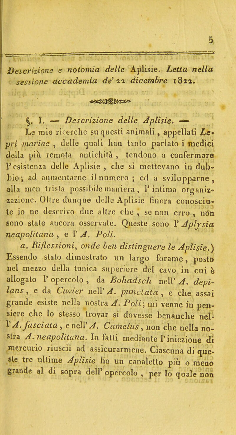 =3 Descrizione e notomia delle Aplisie. Letta nella sessione accademia de' '2.1 dicembre 18za. ^. I. — Descrizione delle ÀpHsie. — Le mie n<:ei-che su questi animali, appellati Ze- pri marine , delle quali han tanto parlato i medici della più remota antichità , tendono a confermare l'esistenza delle Aplisie , che si mettevano in dub- bio; ad aumentarne il numero ; ed a svilupparne, alla men trista possibile maniera , 1* inlima organiz- zazione. Olire dunque dolle Aplisie finora conosciu- te io ne descrivo due altre che , se non erro , ndn sono state ancora osservate. Queste sono V Apljsia neapolitana ^ g V A. Poli. a. Riflessioni^ onde ben distinguere le Aplisie.) Essendo stalo dimostrato un largo forame, posto nel mezzo della tunica superiore del cavo in cui è allogato l' opercolo , da Bohadsch nell' A. depi- lans, e da Cuvier nell' A. panciata , e che assai grande esiste nella nostra y^. Poli; mi venne in pcu- siere che lo stesso trovar si dovesse benanche nel* VA. fasciata, e nell'^. Camelus, non che nella no- stra A. neapolitana. Infatti mediante l'iniezione di jnercurio riuscii ad assicurarmene. Ciascuna di que- sic tre ultime Aplisie ha un canaletto più o meno grande al di sopra dell» opercolo , per lo quale non