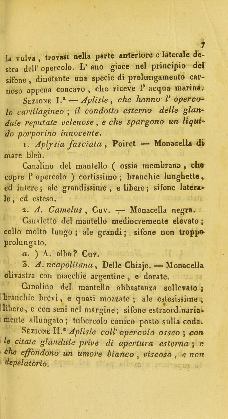 la vulva, trovasi nella parte anteriore e laterale dis- stra dell' opercolo. L' ano giace nel principio del sifone , dinotante una specie di prolutigamenta car- noso appena concavo , che riceve 1* aequa naarina. Sezione I.* — Jplisie, che hanno V operco^ lo cartilagineo ; il condotto esterno delle glan- àule reputate velenose, e che spargono un Uqui* do porporino innocente. 1. Jpljsia fasciata , Poiret — MonacelU di* mare bleù. Canalino del mantello ( ossia membrana, che copre l'opercolo ) cortissimo; branchie lunghette, ed intere; ale grandissime, e libere; sifone latera- le , ed esteso. a. A. Camelus , Cuv. -r- Monacella negra. Canaletto del mantello mediocremente elevato ; collo molto lungo ; ale grandi ; sifone non troppo prolungato. a. ) A. alba? Cuv. 5. neapoliiana, Delle Chiaje.—Monacell* olivastra con macchie argentine , e dorate. Canalino del mantello abbastanza sollevalo ; branchie brevi, e quasi mozzale; ale cslesissime , 1 libere., c con seni nel margine; sifone estraordinaria- tìienlc allungato ; tubercolo conico poslò sulla coda* Sèziocte II.* Jplisie coli' opercolo osseo ; con le citate glandule prive di apertura esterna } e che effondono un umore bianco, viscoso , e non àepelatorio.