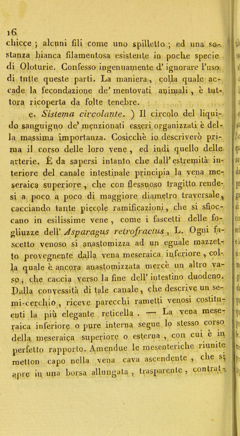 chicce ; alcuni fili come uno spiUello ; ed una sa-, stanza bianca filamentosa esistente in poche specie di Oloturie. Confesso ingenuamente d'ignorare l'uso, di tutle queste parli. La maniera, colla quale ac- cade la fecondaziope de' mentovati apimali , è tut-, tor^ ricoperta dai folte tenebre. e. Sistema civcolante, ) Il circolo del liqui- do sanguigno de' menzionati esseri organizzati è del- la massima i,mportanza. Cosicché io descriverò pri- ma il coi^so delle loro vene , ed indi quello delle- qvterie. È da sapersi intanto che dall'est,remilà in- teriore del canale inlestinale principia la vena me- seraica superiore , che con flessuoso tragitto rende- si a poco, a poco di maggiore diametro traversale, cacciando tante piccplp ramificazioni, che si sfioc- cano in esilissime vene , come i fascelti delle fo- gliuzze àé\ Jsparagii^s retrofracius, Ogni fa- scetto venoso, si ^inasitomizza ad un eguale mazzetr to provegnente, d.allj^ vena meseraica i^fe]:iore , col- la quale è ancpra anasl.omizzata mercè un altro va- so, che caccia verso la fine dell'intestino duodeno. Palla convessità ditale canale» clie descrive un se- mi-cerchio , riceve parecclii rametti venosi costitu-. enti la più elegante reticella . — La vena mese- ]faica inferiore o pure interna segue lo stesso, corso, della, meseraipa superioi;? o esterna , con cui è m perfetto rapporto. Amendue le mesenteiiche riunite metlon capo nella vena cava ascendente , che s\ ^pre in, una borsa allungata, trasparente, contrai^-.