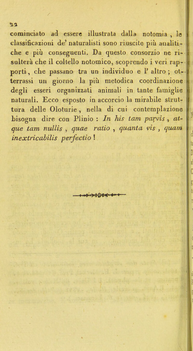 nix cominciato ad essere illustrata dalla notomia , le classificazioni de' naturalisti sono riuscite più analiti- che e più conseguenti. Da questo consorzio ne ri- sulterà che il coltello notomico, scoprendo i veri rap- porti, che passano tra un individuo e l'altro; ot- terrassi un giorno la più metodica coordinazione degli esseri organizzati animali in tante famiglie naturali. Ecco esposto in accorcio la mirabile strut- tura delle Oloturie, nella di cui contemplazione bisogna dire con Plinio : In his tam parvis , aU que tam nullis , quae ratio , quanta vis , quam inextricabilis perfectio !