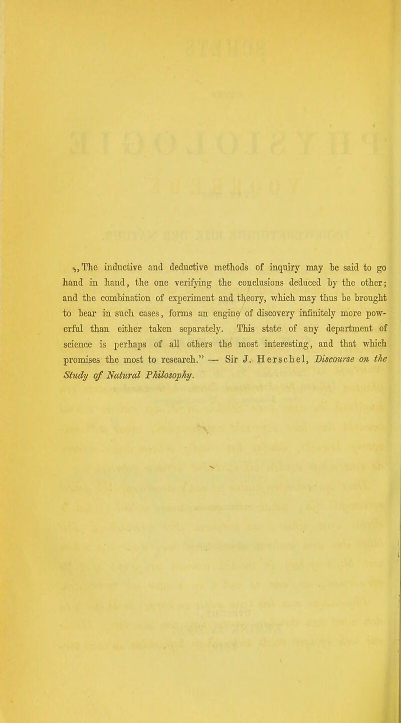 ^,Thc inductive and deductive methods of inquiry may be said to go hand in hand, the one verifjdng the conclusions deduced ty the other; and the combination of experiment and theory, which may thus he brought to bear in such cases, forms an engine of discovery infinitcly more pow- erful than either taken separately. This state of any department of science is perhaps of all others thö most interesting, and that 'which promises the most to research. — Sir J. Herschel, Discourse oii the Study of Nattiral PMlosopAi/.