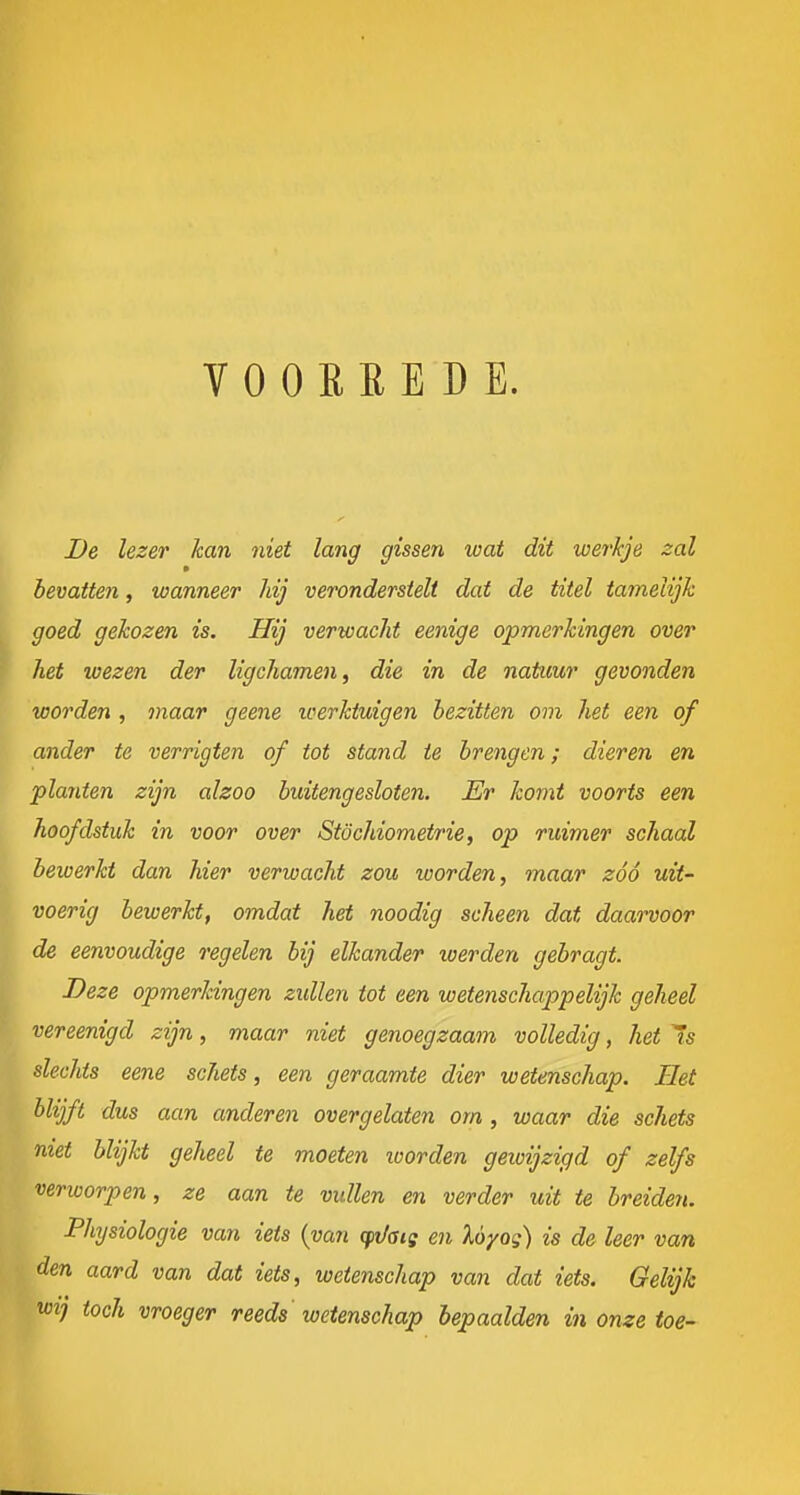 VOORREDE. De lezer kan niet lang gissen loat dit werkje zal m bevatten, wanneer hij veronderstelt dat de titel tamelijk goed gekozen is. Hij verwacht eenige opmerkingen over het wezen der ligchamen, die in de natuur gevonden worden , maar geene loerktuigen bezitten om het een of ander te verrigten of tot stand ie brengen; dieren en planten zijn alzoo buitengesloten. Er komt voorts een hoofdstuk in voor over Stöchiometrie, op ruimer schaal bewerkt dan hier verwacht zou worden, maar zóó uit- voerig bewerkt, omdat het noodig scheen dat daarvoor de eenvoudige regelen bij elkander werden gebragt. ^ Deze opmerkingen zidlen tot een wetenschappelijk geheel vereenigd zijn, maar niet genoegzaam volledig, het Is slechts eene schets, een geraamte dier wetenschap. Het blijft dus aan anderen overgelaten om, waar die schets niet blijkt geheel te moeten loorden geioijzigd of zelfs verworpen, ze aan te vullen en verder uit te breiden. Phjsiologie van iets {van (pi/aie en Uyog) is de leer van den aard van dat iets, wetenschap van dat iets. Gelijk wij toch vroeger reeds wetenschap bepaalden in onze toe-