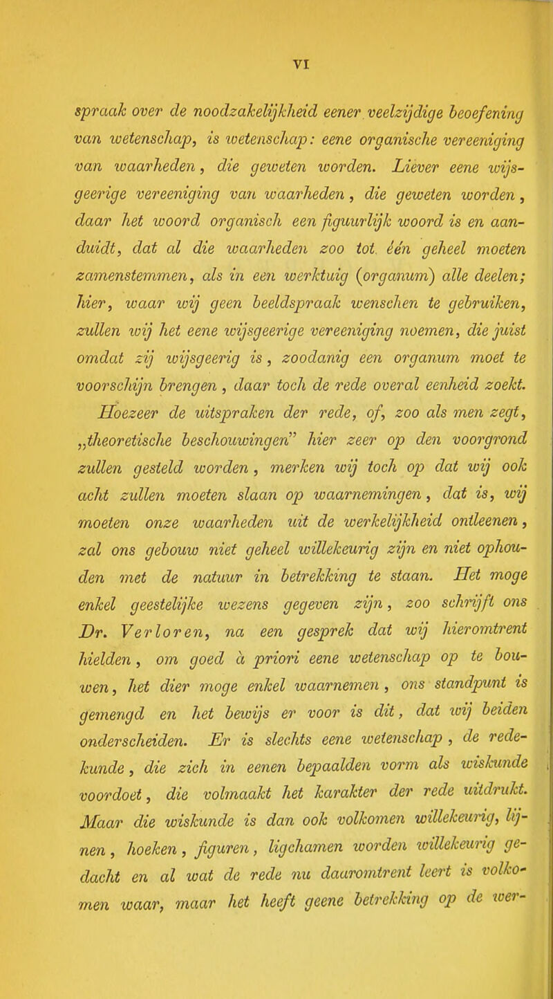 spraak over de noodzakelijkheid eener veelzijdige beoefening van wetenschap, is loetenschap: eene organische vereeniging van xoaarheden, die geweten worden. Liever eene wijs- geerige vereeniging van waarheden, die geweten worden, daar het woord organisch een figuurlijk woord is en aan- duidt, dat al die waarheden zoo tot. één geheel moeten zamenstemmen, als in eeri werktuig (organum) alle deelen; hier, waar wij geen beeldspraak wenschen te gebruiken, zullen xoij het eene wijsgeerige vereeniging noemen, die juist omdat zij loijsgeerig is, zoodanig een organum moet te voorschijn brengen , daar toch de rede overal eenheid zoekt. Hoezeer de uitspraken der rede, of, zoo als men zegt, „theoretische beschouwingen hier zeer op den voorgrond zullen gesteld worden, merken wij toch op dat wij ook acht zullen moeten slaan op waarnemingen, dat is, wij moeten onze waarheden uit de werkelijkheid onileenen, zal ons gebouw niet geheel loillekeurig zijn en niet ophou- den met de natuur in betrekking te staan. Het moge enkel geestelijke wezens gegeven zijn, zoo schrijft ons Dr. Verloren, na een gesprek dat wij hieromtrent hielden, om goed a priori eene wetenschap op te bou- wen , hei dier moge enkel waarnemen, ons standpunt ts gemengd en het bewijs er voor is dit, dat xoij beiden onderscheiden. Er is slechts eene loetenschap , de rede- kunde, die zich in eenen bepaalden vorm als wiskunde voordoet, die volmaakt het karakter der rede uitdrukt. Maar die wiskunde is dan ook volkomen willekeurig, lij- nen , hoeken, figuren, ligchamen worden xoiUekeurig ge- dacht en al wat de rede nu daaromtrent leert is volko' men waar, maar het heeft geene betrekking op de wer-