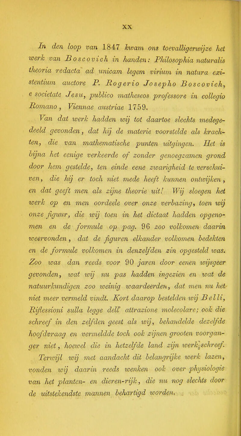 In den loop van 1847 kwam ons toevalligerwijze het werh van Boscovich in handen: PMlosophia naiuraïis theoria redacta ad unicam legem virium in natura exi- stentium auctore P. Rogerio Josepho Boscovich, e socieiate Jesu, publico matheseos professore in collegio Romano, Viennae ausiriae 1759. Van dat werk hadde?i wij tot daartoe slechts medege- deeld gevonden, dat hij de materie voorstelde als krach- ten, die van mathematische punten uitgingen. Het is bijna het eenige verkeerde of zonder genoegzamen grond door hem gestelde, ten einde eene zwarigheid te verschui- ven , die hij er toch niet mede heeft kunnen ontwijken, en dat geeft men als zijne theorie uit! Wij sloegen het werk op en men oordeele over onze verbazing ^ toen wij onze figuur, die loij toen in het dictaat hadden opgeno- men en de formule op pag. 96 zoo volkomen daarin weervonden, dat de figuren elkander volkomen bedekten en de formule volkomen in denzelfden zin opgesteld was. Zoo was dan reeds voor 90 jaren door eenen loijsgeer gevonden, wat wij nu pas hadden ingezien en wat de natuurkundigen zoo weinig waardeerden, dat men nu het- niet meer vermeld vindt. Kort daarop bestelden wij Bel li, Rifiessioni sulla legge dell' attrazione molecolare; ook die schreef in den zelfden geest als wij, behandelde dezelfde hoofdvraag en vermeldde toch ook zijnen grooten voorgan- ger niet, hoewel die in hetzelfde land zijn loerklschreef. Terivijl wij met aandacht dit belangrijke loerk lazen, vonden loij daarin reeds wenken ook over physiologie van het planten- en dieren-rijk, die nu nog slechts door de uitstekendste mannen behartigd worden.