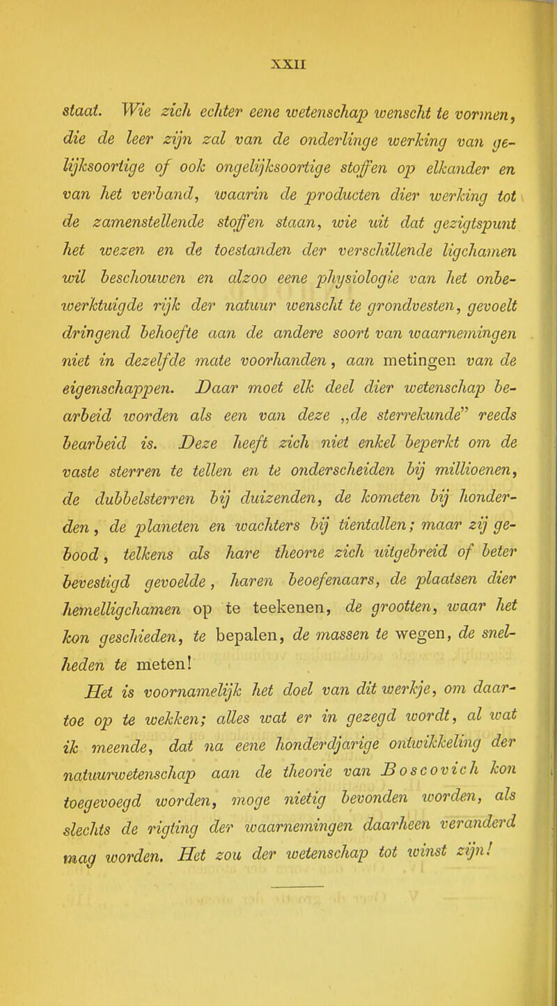 xxu staat. Wie zich ecliter eene wetenschap wenscht te vormen, die de leer zijn zal van de onderlinge werking van ge- lijksoortige of ook ongelijksoortige stoffen op elkander en van het verhand, waarin de producten dier werking tot de zamenstellende stoffen staan, wie uit dat gezigtspunt het wezen en de toestanden der verschillende ligchamen wil beschouwen en alzoo eene 2^hysiologie van het onbe- werktuigde rijk der natuur wenscht te grondvesten, gevoelt dringend behoefte aan de andere soort van lo aarneming en niet in dezelfde mate voorhanden, aan metingen van de eigenschappen. Daar moet elk deel dier wetenschap be- arbeid worden als een van deze „de sterrelcunde reeds bearbeid is. Deze heeft zich niet enkel beperkt om de vaste sterren te tellen en te onderscheiden bij millioenen, de dubbelsterren bij duizenden, de kometen bij honder- den , de planeten en wachters bij tientallen; maar zij ge- bood , telkens als hare theorie zich idigebrdd of beter bevestigd gevoelde, haren beoefenaars, de plaatsen dier Jiemelligchamen op te teekenen, de grootten, ivaar het kon geschieden, te bepalen, de massen te wegen, de snel- heden te meten! Het is voornamelijk het doel van dit werkje, om daar- toe op te wekken; alles wat er in gezegd wordt, al loat ik meende, dat na eene honderdjarige oniioikkeling der natuurwetenschap aan de theorie van Boscovich kon toegevoegd worden, moge nietig bevonden loorden, als slechts de rigting der ^vaarnemingen daarheen veranderd mag worden. Het zou der wetenschap tot xoinst zijn!