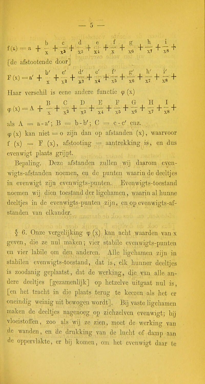 b c d e , f - g, li i , m = - + - + ^ + '+ ^ * f + x6 +1^ ++ [de afstootende door] Haar verschil is eene iiudere fmictie q> (x) uls A = a-a'; B = b-b'; C = c-c' enz. if (x) kan niet = o zijn dan op afstanden (x), waarvoor f (x) = P (x), afstooting = aantrekking is, en dus evenwigt plaats grijpt. Bepaling. Deze afstanden zullen wij daarom even- •\\igts-afstanden noemen, &t^^^ de punten waarin de deeltjes in evenwigt zijn evenmgts-punten. ,Evenwigts4oes noemen wij dien toestand der ligcliamen, waarin al bunne deeltjes in de evenwigts-punten zijn, en op evenwigts-af- standen van elkander. § 6. Onze vergelijking (x) kan aclit waarden van x geven, die ze nul maken; vier.stabile evenwigts-punten en vier labile om den anderen. Alle ligcliamen zijn in stabilen evenwigts-toestand, dat is, elk hunner deeltjes is zoodanig geplaatst, dat de werking, dj.e, van alle an- dere deeltjes [gezamenlijk] op hetzelve uitgaat nul is, [en liet tracht in die plaats terug te keeren als het er oneindig weinig uit bewogen wordt]. Bij vaste ligchamen maken de deeltjes nagenoeg op zichzelven evenwigt; bij vloeistoffen, zoo als-wij ze zien^ moet de werking van de wanden, en de drukking van de lucht of damp aan dc oppervlakte, er bij komen, om hot evenwigt daar te