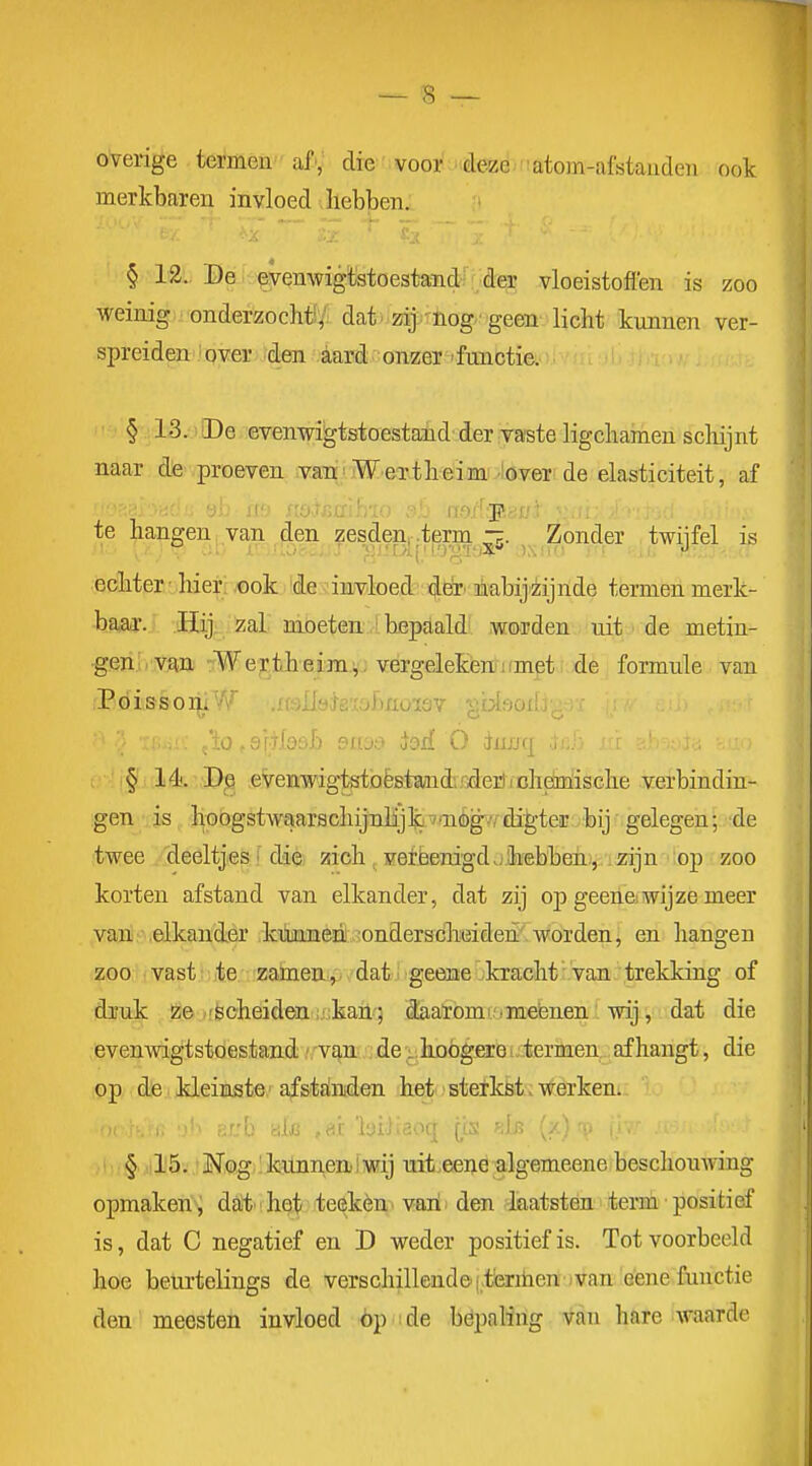 overige termen'af', die voor deze atom-afstauden ook merkbarei^ invloed ^hebben. JO'.V 'f \— — — f r § 12. De evenwigtstoestand der vloeistoflen is zoo weinig onderzocht;': dat■ zij nog geen licht kunnen ver- spreiden over den aard onzer'functie. § 13. De evenwigtstoestand der vaste ligchamen schijnt naar dfe.proeven van.'Meriheimi^lover de elasticiteit, af te hangen .va,n ,^en zesdenpterm ^. ^ Zonder twijfel is ecliter ■ hier: JOok 'de 'injvloed 'i^^. ïiiabijiiijnde termen merk- baar. Hij zal moeten ■ bepaald' worden uit ■ de metin- •geïii. vaa rWe;r:theim.i, vergelekenmmpti de formule van PóissoriiVf .nsïlökxoïmoïQV siiooiLi; • ■ io.sr+fosh Pivj:? iod O duwq , 1 !§' 14. 'P^ evenwigtetoëstandirxlerlicheiïïische verbindin- gen is hoogstwaarschijnlijki-7ai%/rdi^teir .bij gelegen; de twee deeltjes f ddèi zich ^ verëenigd jihebbeiiïj. izijn':op zoo korten afstand van elkander, dat zij op geeriewijze meer van • elkander kiiiMen!,-onderscheiden worden, en hangen zoo vast!: jte. zameu, ■,' datj geeaae Okracht r'van .. trekking of druk ze-!scheiden ijjkail.'; Saaromi'imebnen' wij', ■ dat die evenwigtstoestand .',rvq,n5.';jde'^.hoogere ■ termen afhangt, die op die kleinste' afstalnden het' sterköt. werken. ' § '15. 'Mog 'künneaiwij uit.eeue algemeene beschouAving opmaken j daitihet te^kèrn^ vaiii den katsten>!term''positief is, dat C negatief en D weder positiefis. Tot voorbeeld hoe beurtelings de verschillende i.ieniieniuvan 'Gene functie den meesten invloed óp ide bepaling van hare waarde