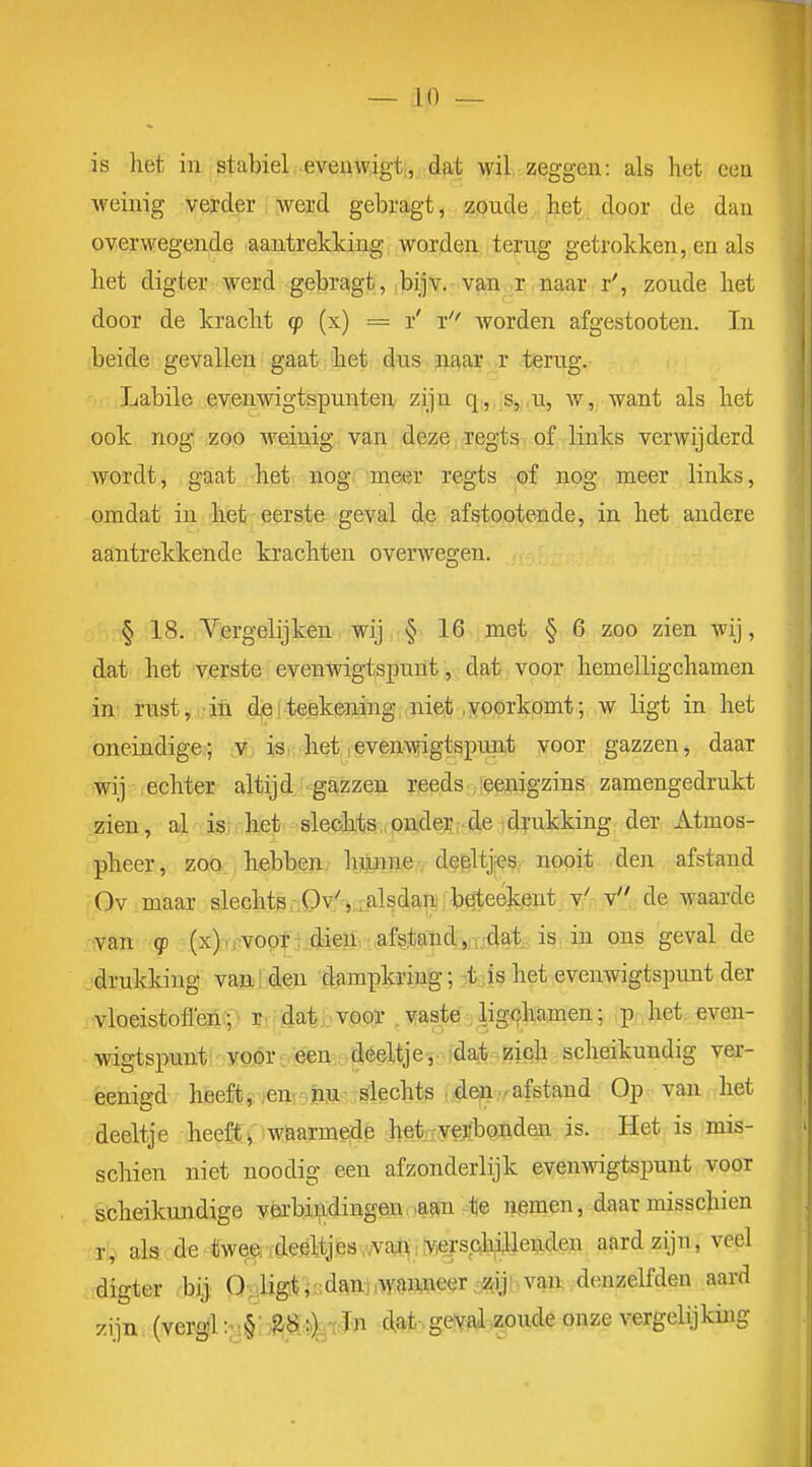 is liet in stabiel eveuwigt,, dat wil zeggen: als het een weinig verder werd gebragt, zoude het door de dan overwegende aantrekking worden terug getrokken, en als het digter werd gebragt, i|)ijv. v^n .r naar r', zoude het door de kracht cp (x) = r' r worden afgestooten. In beide gevallen gaat het dus jiaar r terug. Labile evenwigtspunten zijn s, u, w, want als het ook nog zoo Aveinig van deze regts of links verwijderd wordt, gaat het nog meer regts of nog meer links, omdat in het eerste geval de afstootende, in het andere aantrekkende krachten overwegen. § 18. Vergelijken wij § 16 met § 6 zoo zien wij, dat het verste evenwigtspunt,, dat voor hemelligchamen in' rust, in d,eiteekening, niet .yooïkomt; w ligt in het oneindige; v isi het ,even-^gtspunit voor gazzen, daar wij echter altijd gazzen reeds ;!$eriigzins zamengedrukt zien, al is: liet slechts ,pader,.de .drukking der Atmos- pheer, zoo hebben hjOniie r d#ltj;es nooit den afstand Ov maar slechts rPvS.:.alsdani [b^teekent v' v de waarde van q) (x).rV00T ^fen, afstand;,n-.4a^^^^ in ons geval de .■drukking vajaj 4eu dampkring; -t -is het evenwigtspunt der vloeistofl'en{f- ?v;^ati:-voor .vaste ligchamen; p het. even- wigtspunt: .yo(5rc,<eeu:,déeltjeidaib;.zich scheikundig ver- eenigd heeft, .>enroPUrr^echts ,i©ii.rafstand Op van het deeltje heeffy waarmede het--verbonden is. Het is mis- schien niet noodig een afzonderlijk even\ngtspunt voor scheikundige vtobiiidingen,>aaTi te nemen, daar misschien Ty als de-«we.(piTMtjBs^',vaj«i!viep^ch^^^^ aard zijn, veel digter bi] 0-u,Hg*]sdand .wanineer ^alJbv^vdenzelfden aard zijn (veratl:;!§: ^S.^fJ'n dat geval zoude onze vergelijking