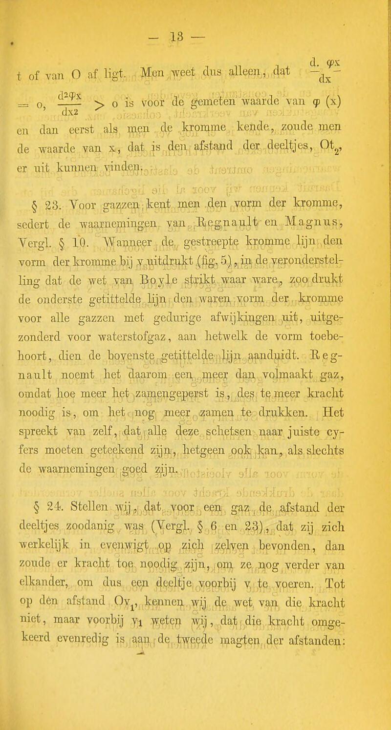 _ , , d. qpx t of van O af ligt. Men weet ,^iis, ;9llep^j,'j^ ^ O Ëlïf > O is voor de gemeden''waarde van cp (x) en dan eerst als, mm cle .kronime kende, zoude men de waarde vaji 3fi,- ,^|..^s,,^|Vf aj^tand .4ec,.,§f^^'^,.^pt2, er nit kunnen yinden,. § 23. Voor gazzen; kent,men ,d,e» , vorm der kromme, sedert de waarnemingen van,,-E.e^,na)iIt en Magnus, Vergl. § 10. Wau^eer ,de. gestreepte kromme lijn ,den vorm der kromme bij y.uitdrulft.(%, 5), ,^iii ,de yeronderstel- lins- dat de wet yan, Boyl^ gkitt waar ware, zoo drukt de onderste getittelde lip; den WE^ren,vorm der.Jb'onim^ voor alle gazzen met gedurige afwijldrigeni ,uit, uitge- zonderd voor waterstofgaz, aan hetwelk de vorm toebe- hoort, dien de bovenste j,getitteld?^Y)):|jW' Afi^ I^eg- nault noemt het daarom een,,,,fli^ei; d^,volmaakt gaz, omdat hoe meer het ^zamepgepej^st is,,,djeg; t.Q.meer kracht noodig is, om hetqnogj meier^tzanj-en. te drukken. Het spreekt van zelf ji^at(.EiUq d,eze,.^ch,etsen.,naar juiste cy- fers moeten geteekend ziji)i,, hetgeen ,0Q^^j]caa,, als. slechts de waarnemingen ,gqe,d Z|ijn. .^p § 24). Stellen ]iYjj,^iJ^t,,.ypor,i5e.95j, g?ii7i..^.^p,,s£staiii der deeltjes zoodanig,, w;^; (^ergj,, §,,§j.:^n,^^),|j.'da;t zij zich werkelijk in evenwigt -.p^J ^^i^ |^5]l|y^ep. |.bevonden, dan zoude er kracht toe noo.clig,,zijn, ,pm ze,,,uog verder van elkander, om dus e^in deeltje;,yoprbij y:|te, yoeren. Tot op dén afstand Oy^,,jke5nneij..,,wij, ,d^, wet. van die kracht niet, maar voorbij yi .]V,ete?i jw^j, dat .die, kracht omge- keerd evenrecjig j^^jamfde,.1j-^^9de magten,,der afstanden: