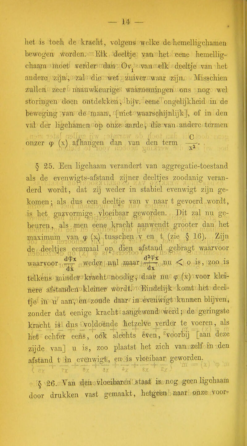 het is toeh rle kraclit, volgens welke deliemelligcliamen bewogen worden.Eik idled^^e; yaa 'ïhet i eene hemellig- chaam' > mdeti 3yeifler^'i'dabvi(B\tj^?ivïinif«lk^ deeligei mm - het ander6:^ziia^ irz;ail//di0;'%èlïfjto^ei?üwaiar izijn; Misschien zülieii' zeei'j niaamvkeurige-' waaTöemiugeri ons nog wel storingen doen ontdekkeii, 'bijv. lèêne' ongelijkheid in de beweging';ya!ni dé-inaan\'IJniet''?^^ of in den val der ligchanien' op oiize aaÊdev die van-andere termen 'Uil' ivAk'-:- :3iiTnr,?/ C onzer cp (x) afhangen dan, yan den term —. § 25. Een ligchaam verandert van aggregatie-toestand als de evenwigts-afstand zijner deeltjes zoodanig veran- derd wordt, dat zij weder in stabiel evenwigt zijn ge- komenals dns een deeltje van y naar t gevoerd wordt, is ^let, ga^^vormi^e j .yloeiba^r ^-eworden. Pit zal nu ge- beuren , als • men eene kracht aanwendt grooter dan het maximom .yar^;^^ ^x^ntussch^^ §16)- Zijn t'ëlkefis !miifie¥3yMtn&bödi^f:fidaa& mp (p;':{x)''iVOöT kteil- lièrê afétaïïieiï'jkléiöêsr wbrdilj fcMndeiijk komt: het deel- l^'ö' iïi'aaüT'te^:z(Mdè dmï.^iöi-'èv'eïiAtigt knnnen blijven, zonder dat eenige krachtuarigfewenè'wérd )i de-'geringste kracht ièl dus ■.'voldo'ènde hetzelve verder te voeren, als het echter ^eehs,'oók slechts éVen,'voorbij [aan deze zijde van] u is, zoo plaatst het zich van . zelf in den afstand t in eVöiwigtL, en\iis vk&ibaar geworden. § 26. Van ^èhi-^loeibare^H^ta^ is^nog geen ligchaam door drukken vast gemaakt, hetgeen, naar pjize voor-