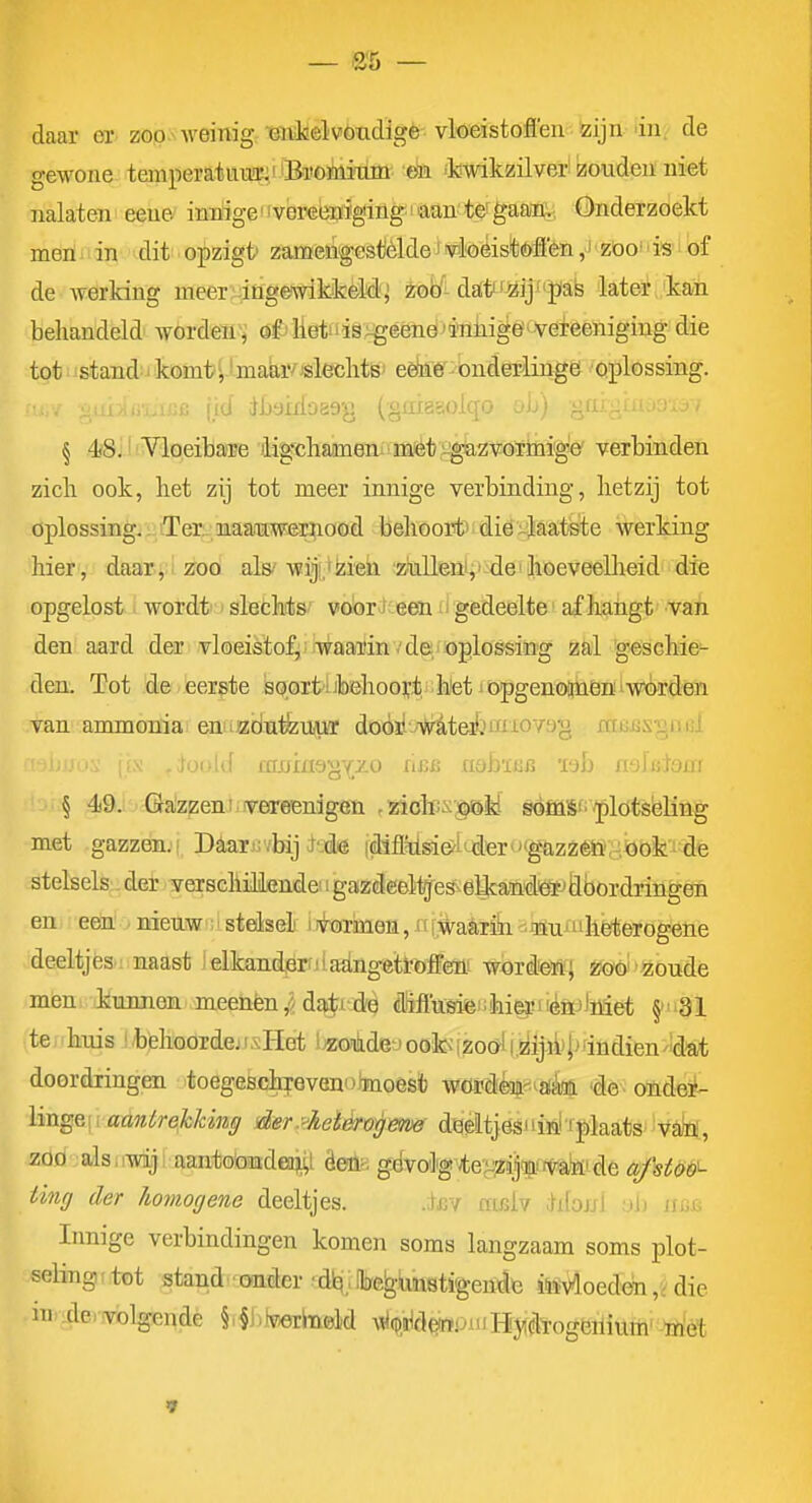 f>% daar er- zop-s-vveinigiBn.l«elvoxiclige vloeistofl'en zijn dn. de gewone temper at uuümi Bi'ömixim en 'k-wikzilver zouden niet nalaten eeue innige'ivereenigingi aan te^gaaiiv, Onderzoekt meiï' in dit opzigt' zaméiigestèlde j iNnloéislóÉfen ,J ■ zoo!' is i bf de Averking meer ingeAvikkèM'j irob'^-dattf^ijf pab later kan behandeld Avordeu, ai'lietiiis:^éeneii'niiigeï'Vefeeniging die tot stand komti 'maar/jsleclits; eedié-onderlingei oplossing, fid tót)irlo89^} (gaiggolqo oIj) >: § 4*8:' YloeibaTe )ligchameniimiét>^gazvoTmige' verbinden zich ook, het zij tot meer innige verbinding, hetzij tot oplossing.^iTer^maauweEfiood behoortTidiöi;]laat©te werking hier , daar.i i zroö als'wiji.tiii'eii :2klleni;>-dei hoeveelheid die opgelost i wordt > slechdis' vobr^t'een ;i gedeelte' afhangt van den aard der vloeistof, waarin v de,/oplossing zal 'geschie- den. Tot de eerste isoprt'übehoort .h'etjöpgenoimen i wórden van ammonia en iizöutlzmi'r doórl jWiteimuovag xitiiüSj^iMii § 49j Ga'zzeni iveireenïgöü ,5aoics§öM sèffiSfi'/plöts'eling met gazzen.! Daarir/bij J'-dé |diflysde>i'-dier'''gazzéh',-,joofc-die stelsels:, der verschillende' igazdeeltges^eUcainiliafjflöordringen en eem ■ nieuw steisel ii^-ormen, «fiïvatón -tiu'heterogene deeltjes naast lelkanderntaiingetröifm wordeïi] zoo zoude Jüeu kunnen meenèn,Haarde dïffusieiiihi^iiénjliiiet §'31 te: 'huis ! /behoorde; i.vHet l^oikdej oote [zoöl i,2iljjl)|^rindien'!d'at doordringen toegeschrevenoJmoes* wOïidéoj'-Aaèaii 'de. ofidei^ \m^&\ i aantreJcUng der.yheièrog&m diaeitjögiiin! i|)laats; 'vM, zod-jalsiiwijl aantoöiKideaiiii Öeüb givoligvte'^^ijlLi/va'ïii-de afst&è'^ ting der homogene deeltjes. .ifiv cfifilv dibwl yb hbb Innige verbindingen komen soms langzaam soms plot- seling t tot ^tand'^aaite 'dl^.Ibe^unstigende ita^^oedendie ni.dowblgendè §i^i)}v«rb0M A\i(p,tó<}WPiiiHji(!lïogöiliurh' -öi'èt »