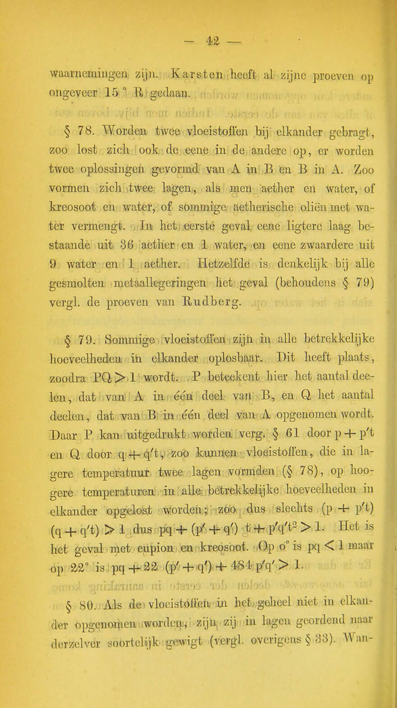 - '1.2 — waarncmiugeu zijn. KiarstenM.hiSöfjt, al zijne proeven op ongeveer 15 ° B'rgedaan. , § 78. Worden> twö^ vloeistoflen bij elkander gcbragt, zoo lost zich iook;de eeue in de andere op, er worden twee oplossingen gevormd van A in B en B in A. Zoo vormen zich twee: lagem, . als men 'aether en water, of kreosoot en water, of sommige aetherisclie oliën met wa- tër vermengt, ^vla heti'Cersté geval, eeiie ligtere laag be- staande uit 36 aether'en 1 water, .en eene zwaardere uit 9 water en 1 aether. Hetzelfde is denkelijk bij alle gesmolten mctaallegeringen het geval {behoudens § 79) vergl. de proeven van Eudberg. § 79. Sommige vloeistoften .zijn in alle betrekkelijke hoeveelhedeuj ih ellcand^r oplosba,ai., Dit heeft plaats, zoodra PQ,>.1 wordtii.-P beteekent hier het aantal dee- leii, dat ; vanjiAi iai é^M 'deel' vartiNB, en Q het aantal deelen, dat .min';Bi :iji';één deel van^ A opgenomen wordt. Daar P kan» uitgedrukt woiden verg; § 61 doorp-hp't en Q dooi ; q;.ii-( 4/ti,irZoo kiujm^»-.; vloeistoflen, die in la- gere temperatuur, twee lagen vormden (§ 78), op hoo- gere temperaturea. da/alk beti-ekkelijke hoeveelheden iu elkander opgelost wordeii ? riZöO(ii4us slechts , (p . 4- p't) (q + q't) > 1 .dusr pq;+ (p' + q'.);tiiftfp'q't^ > l- Het is het geval met ' ejipioit/en' kreosoot. mO/P o° is pq < 1 maar óp 22° is.pq -i*32 (p'' + iqOir|^ 4^ 1 p'q' > 1. § 80. Ails .dsT vlocistóöfitvoin het/'gölieel niet in elkan- der opgenomen iWordci}i^i zijü^.zijn in lagen geordend naar dorz/elver soortelijk i gewigt (viergl. overigens § .3.3). Wan-