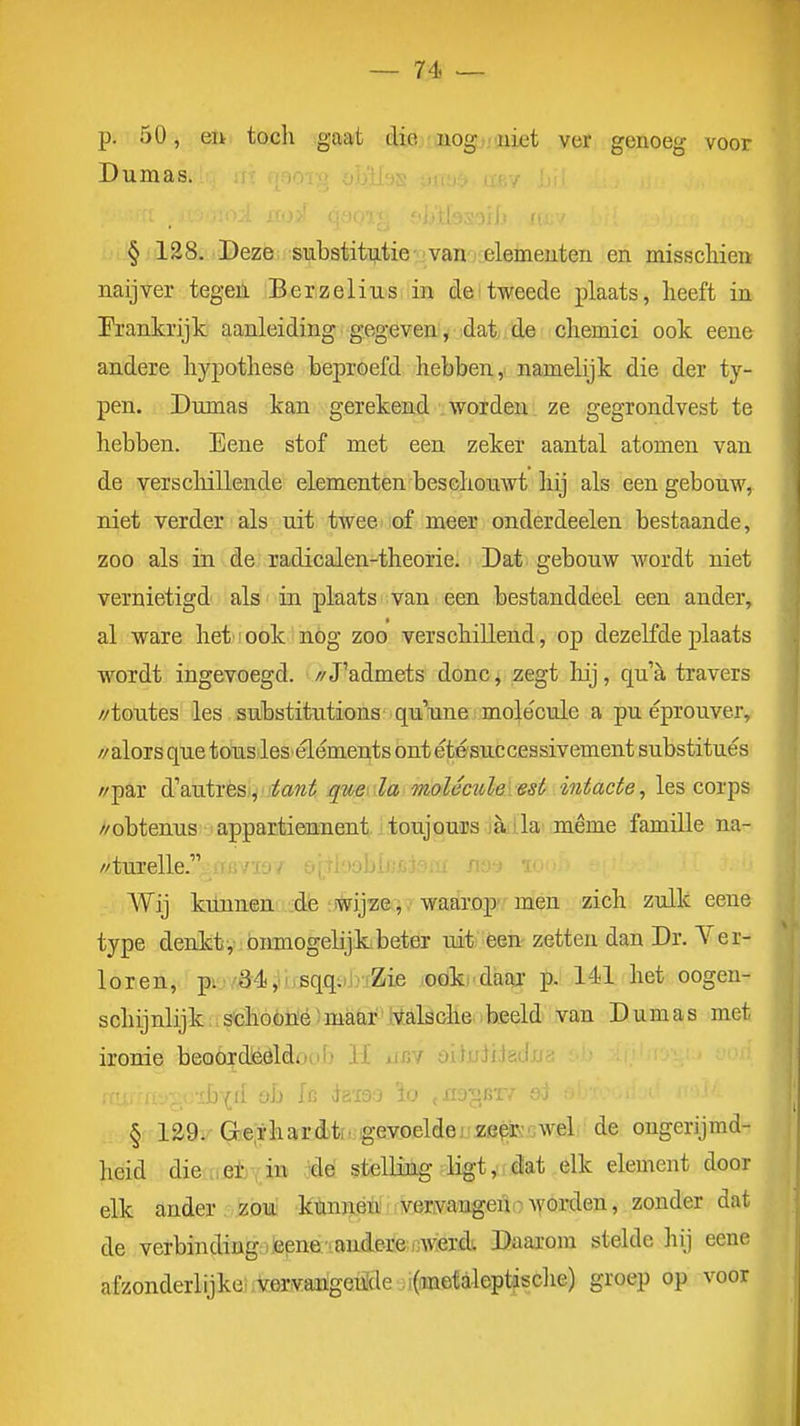 p. 50, eu tocli gaat die-aiogtvuiet ver genoeg voor Dumas. § 128. Deze substitutie vannjelemeuten en misscliieu naijver tegen Berzelius in del tweede plaats, heeft ia- Prankrijk aanleiding gegeven, dat de cliemici ook eene andere hypothese beproefd hebben ,> namelijk die der ty- pen. Dumas kan gerekend worden ze gegrondvest te hebben. Eene stof met een zeker aantal atomen van de verschillende elementen beschouwt hij als een gebouw,, niet verder als uit twee of meer onderdeelen bestaande, zoo als in de radicalen-theorie. Dat gebouw wordt niet vernietigd als in plaats van een bestanddeel een ander, al ware het' ook nog zoo verschillend, op dezelfde plaats wordt ingevoegd. //J'admets donCj zegt hij, qua travers //toutes les substitutions quuno ! molecule a pu éprouver, // alors que tous les éléments ont étésuccessivement substitués //par d\utTèSi^'itant qmala molecïdeiest intacte, les corps //obtenus appartieunent toujouips jèdila même familie na- //turelle. 'lü^ &(_ Wij kunnen de wijze, waarop men zich zulk eene type denkt, onmogelijk beter uit; éen-zetten dan Dr. Ver- loren, pij/,ö4,iij.sqq:)J)iZie loöki'daar p. 141 het oogen- schijnlijk;\s'chóóii!éhBaar^t^alöohe^^ van Dumas met ironie beoOrdéöldoub li iüïv üüuJxJöiJjj it-v/ii)(d oh h daï9.o \o .ao-^exf oj § ia9i''G?eiThafrMf;gev.oeldeJ^sa3^Ecwel de ongerijmd- heid die.i.etY,in '^^ stelling ligt, dat elk element door elk ander .. izóTit ktojéiii vervangen.: woi-den, zonder dat de verbinding) teene •.andere i]weTd. Daarom stelde liij eene afzonderlijke.-vervaiigeii'de ;i(metaleptasc]ie) groep op voor