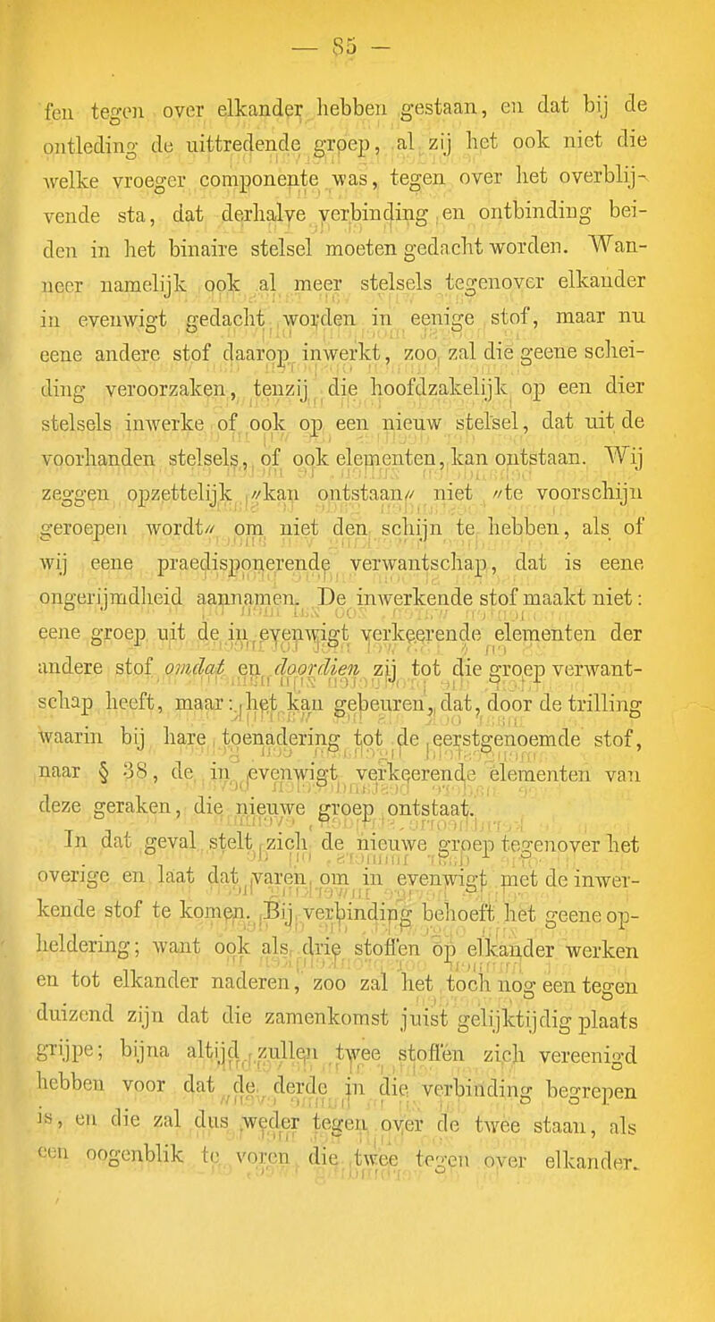 — 3j - feu tegon over elkander hebben gestaan, en dat bij de ontleding de uittredende grpep, al zij bet ook niet die Avelke vroeger componente was, tegen over het overblij- vende sta, dat derhalye yer.bin cjing . en ontbindin g bei - den in het binaire stelsel moeten gedacht worden. Wan- neer namelijk opk al meer stelsels tegenover elkander in eveuwio't gedacht, .worden., in eenige stof, maar nn O Ö |!iti |;T .•jK.oiïl 3H. ' ■ 1 eene andere stof daaro]!^^ inwerkt, zoo^ zal dié geene schei- ding veroorzaken,, tenzij^^.die hoofdzakelijk op een dier stelsels imverke . of ook op, een nienw B^elsel, dat nit de voorhanden stelsel^,,j of q(|.k ele|Benten,,kp,n ojutstaan. Wij zeggen opzettelijk^^//kay ontsitaan// niet //te voorschijn o-eroepen wordt// om niet den, schiin te, hebben, als of wij eene praedisppiierende verwantschap, dat is eene ongerijmdheid aannamen. De inwerkende stof maakt niet: eene groep, nit de in^eyen^n^igt yerke.erende elementen der andere stof omdat en .doordien zii tot die a:roep verwant- schap heeft, maar t.^hjjt kan gebeuren',, dat, door de trilling waarin bij hare^, toenadering i^ot ^^e |eerst^ stof, naar § 38, de in^penwigt verkigerende élementen van deze geraken, die nieuwe groep ontstaat. In dat geval , stelt rzich de iiieuwe grpep tea-enover het ■•>'i 1,1 , B'furudix -fPiiJ) -iR- overige en Laat dat .varen, om in evenwia;t met de inwer- kende stof te kompp.^jBijpVer^inc|i|^^^^ behoeft het geene op- heldering; want opk alsr drie stoflen'op elkiander werken en tot elkander naderenzoo zal het, toch nog een tegen duizend zijn dat die zamenkomst juist gelijktijdig plaats grijpe; bijna altijd , zulleji twee stoffen zich vereenio-d i.L' •■ •.'.! \'. \ !,r ') li:!,: ■ ' ' O hebben voor dat de. derde in die verbiridincr bei^repen i^, en die zal dus ^w^d^r tege;i..oy de twee staan, als ecu oogenblik tc,..voreïi.^ di(^'.|,t^^^^^tes^n .a^er elkander.