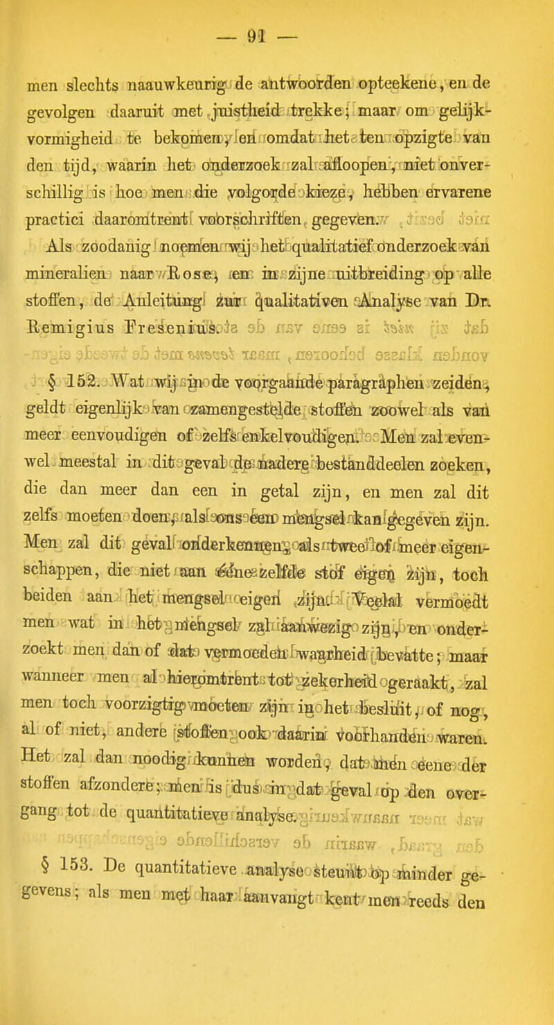 men slechts naauwkeurig de a^ntwboïrden opteekene, en de gevolgen daaruit met jTiistlieid' tTekke; maar om gelijk- vormigheid te bekpmen^ Ieri omdat ;Jietc;ten .opzigte van den tijd, waarin het ondeizoek ^zalrfaMoopenV'niet onver- schillig is ' hoai men'die yolgordefokiezè;, hebben ervarene practici daaromtrenti vobrsdirrften, gegeven:?/' ^Jheé id'm Als zoodanig' noemleni T^j' hetrqualitatief öiiderzoek v^ mineralien naarv/EosK^ lem itE.^zijneiautbieiding op alle stoffen , de'. AnleitÜBgi ivk\ ^ualitativen sAnalyee van Dn Remigius Preaeniaièoda ab csv oma ai isas« (is isb - • aö dam; ftiïstïöi ibbjctc ^aoioodod sssisIa xisbnov § 152. Wat.'i?B^BgiDcte yaaë^aatidè paTagr£tphén,zeidën4 geldt eigenlijk'uWommeTigestb^de. stofi^^ ZöoVel als vaü meer eenvoudigën o£' zelfèr'eiïkelvond%en; £ iVEeii zaleveD&- wel meestal in ;ditogevat^djKiöia;derg'bestknddeelen zoeken, die dan meer dan een in getal zijn, en men zal dit zelfs moeten doenj'sfalsIacHïS'iéeïPm'^Êf^-rikaflf^geven zijn. Men zal dit gevali lorfderkenïi^n^^ogisntweeiil&fikeer eigen^ schappen, die niet/am é&i&keMe sióf êig^ mjn, toch beiden aan. het;, nï^gsdru^eigeri ,zijaa-rr¥:^}sl vermoedt men wat iöi 'hèt aniéiagsel' zghisaïwegïig zoekt men. dajiof dak) vj^moredehilïwasiilreidi [tevatte; maar wanneer men ai^hief^fflmirfentstcri^'^ekerheitlogeraakt, zal men toch voorzigtig)'OT6etew zljirrigohet'dSïsiifit^ of nog^ al of niet, andere rstfoim^^ioob'dakiof. voflihandén:..-Wareni Het zal dan noodigiikïmiieSa woïden9 datetóën céene-;ièr stoffen afzonderfe;^-36eii?5sijtoé)-siirjdaife-:'y8val/dp èeti aver- gang tot. de quailtitatievp analyfeagiiifaiwxrBBfl ïsam iav 'laga öhnsilixiogiav- sb nhssir ^LeBTy mb § 153. De quantitatieve.iawajlyseoèteuS*):fe.p3binder ge- gevens; als men m?t haarIi£anvangtr.keErt/mew7,Teeds den