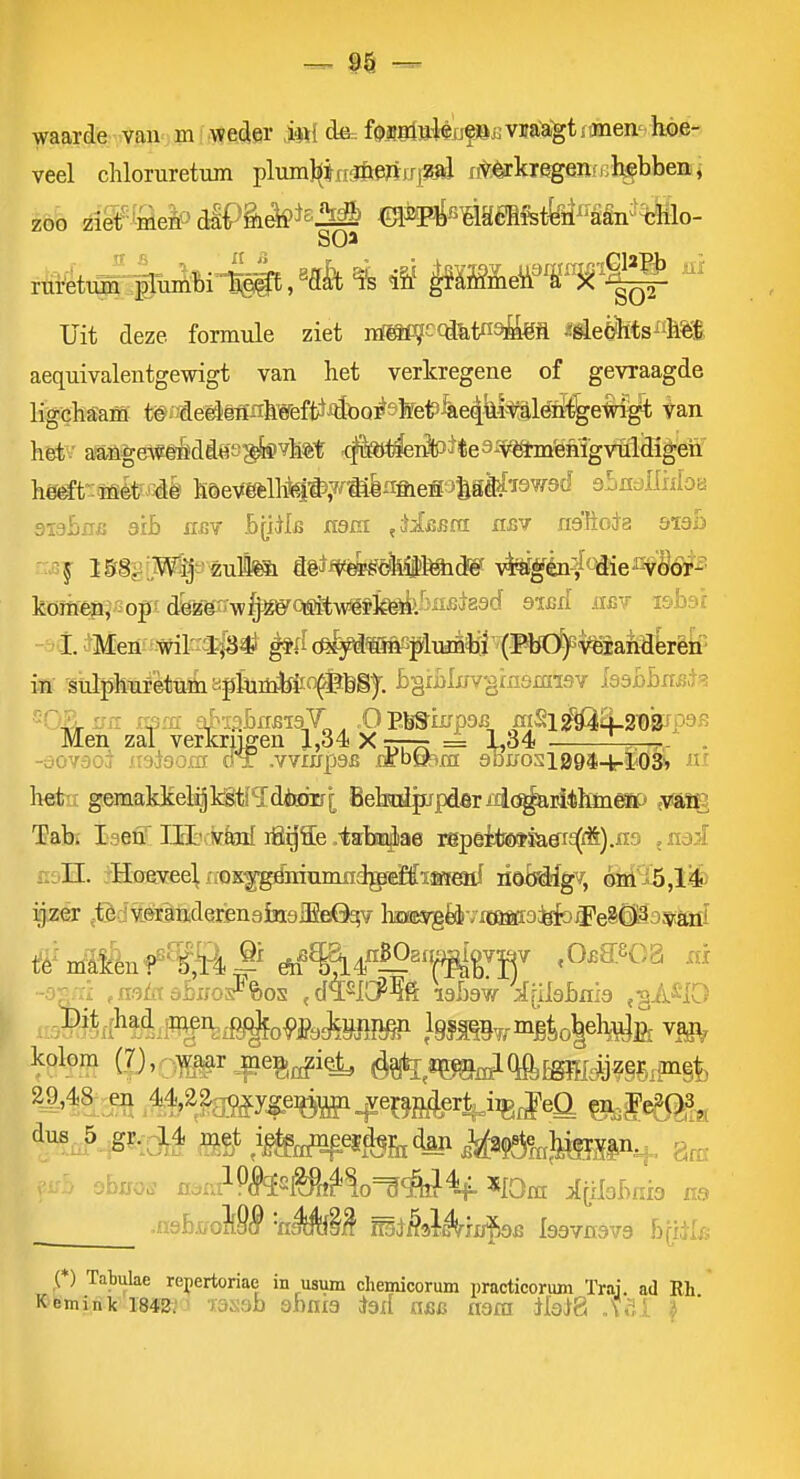 waarde van m ' we^er M f^iitt^tóufSflVira'a'gtfanen-hoe- veel chloTuretum plumi^irififtertjri^fli li^.^kregen/i.ll^bbeBii zoo iiMeic>diP§i^*^-Ml dfep^sMéBfettei^'Étgn'tïilo- Uit deze formule ziet nï^cca&t«9^M ^^eèfets^fMl aequivalentgewigt van het verkregene of gevraagde ligchfïam t6. €eêlëflnhWeft^^toQ]^sfet>^e4iiitaléïli^em^ ^an hét ■ aangeWêéddes^vhet <|k)<^rfctÈe3-vfè*m'ehigvtldigeh' he^t-:ffièt '4ë höeVöèllM*?^®èiifiieSJ^gd^i3W9d ebndMon 9I3&0J3 arb HBY ByÜB xtsm ,Ji£Bf(i hjjv riaïioóa bXdb ISB^'W^^mtm mifmë<k%Mi&ë ^gka^l^^éM'êoi'' kömêpi'iopï dk^yi^06Êkymk^M^^'^ ^^^ ««v ï&bsr ^Menf^Wil^ïiS^ (i?fei9ai!^plitó^ir'(PbÖ)Gi*^ in sulphuf'ètnüiypkiütóio^FbS)-. B§ri)lx/vgmsm-i9Y iaabbxiis-t'? Men zal verkrijgen J,34 X r—r- = 1,34 -^^r • -dOV6oi iisdsom dT .vvxirpSB nrbtA^nr 9bifosiB9$-t.ïi03i» het gemakke^kStlïdiKnrrj; Bekdjupdarixlc^rithineP y^m: Tab. I^ien'I.ïï:'.:k&nl ifi^ïe .-talriae r8pêit!ï»ïa0^i£(A).n9 ^mi r.i.n. rHoaveeVfiOK^éiiumndgfeMïKfeïiI lioMfgv, óïti';f5,li! ijzer jfèdiiértoderïenajBiaiEeQ^v hmgéJviöistfo^^e^Êioyuiii 1fê^'nltfén?^''^^S^|i dh^%?14«^^«» .O^asGB x« ^^t^ .M'^liMy&W^e^g^er^iig^eü ^fe5i^ , v;b obaos ma ^(ilobnia .n3b,tfoM^ 'nÉfe^^ miMAiiïf)öB Isavnava byil/, f) Tabulae repertoriae in usum chemicorum practicorum Trai. ad Rh K emiiik I8$2i ^ T3sab shnia iad «fic nara ilavt8 .V.;.! i