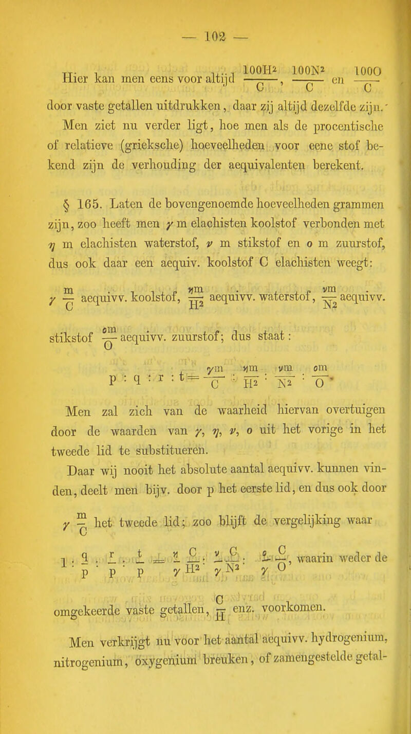 Tj. 1 1,-1 lOOHi 100N2 lOOO mer kan men eens voor altijd —-—, —-— cn door vaste getallen uitdrukken, daar zij altijd dezelfde zijn.' Men ziet nu verder ligt, hoe men als de procentische of relatieve (grieksclie) lioeveellieden voor eene stof be- kend zijn de verhouding der aequivalenten berekent. § 165. Laten de bovengenoemde hoeveelheden grammen zijn, zoo heeft men y m elachisten koolstof verbonden met ■jy m elachisten waterstof, v m stikstof en o m zuurstof, dus ook daar een aequiv. koolstof C elachisten weegt: y ~ aequivV. koolstof, ^ aequiw. waterstof, ^aequivv. stikstof ~ aequiw. zuurstof; dus staat: yin j^m vm om p : q : r :t=^— ' m W' 'Ö'' Men zal zich van de waarheid hiervan overtuigen door de waarden van y, tj, v, o uit het vorige in het tweede lid te substitueren. Daar wij nooit het absolute aantal aequiw. kunnen vin- den, deelt men bijv. door p het eerste lid, en dus ook door Y - het tweede lid; zoo blijft de vergelijking waar C 1 , ^ i:.t£.f,-,rïl tiLu/i -fifi ^.i£i- i^i^', waarin weder de ^ - p • p • p yH2; yNa; y O' c omgekeerde vaste getallen, ^ enz. voorkomen. Men verkrijgt nu voor het aaiitaraequiw. hydrogenium, nitrogenium, óxygeuiuni breuken, of zamengesteldegetal-