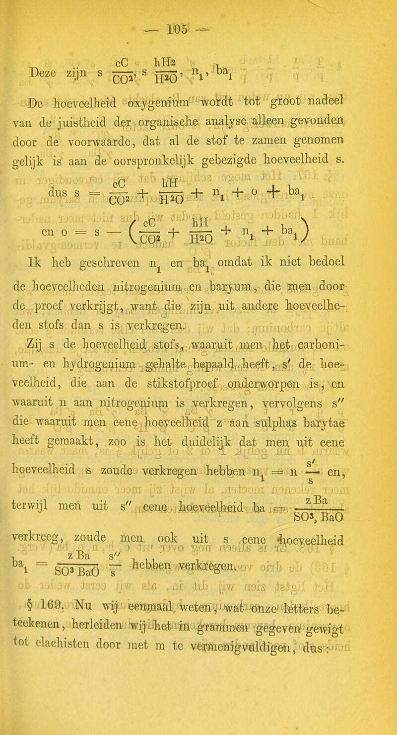 cC hH3 ... Deze zijn s s gi© k^»! > ^ o^i De hoeveelheid ói'ygënii^mf'%o^at ''t'öf''güó'ot^nadeël van de juistheid der .organische analyse alleen gevonden door de voorwaarde, dat al de stof te zamen genomen gelijk is aan de oorspronkelijk gebezigde hoeveelheid s. en 0 = s — ( ^rrrr + + n. + ba ) Ik heb geschreven n^ err^|^'^ omdat ik niet bedoel de hoeveelheden nitroger^ium, .,en .baryum, die men door^ de proef verkrijgt, jvant, die^,,^ij5.^^uit,,^ koeveelhe- den stofs dan s is, iverkregen,.i • ^. r, ■;Tri:!r((of'-f Zij s de hoeveelh,qii^,istpfs^;rW;aarinit,jaen,[|5igti,par nm- en hydrogenium .,g|(?la^lte, b,fpa^ald,.heeft ,1^^^^^^ hoe- veelheid, die aan de stikstofproef pnder.T)?prpen ,,is:, Nen waaruit n aan nitrogenium is verkregen, vervolgens s die waaruit men eenei |ioeveelhetd'z-aaA stFlphaj baïytae heeft gemaakt, zoo is het duidelijk dat men uit eene hoeveelheid s zoude verferegeu Aheb^iSjffi/^ n en 1, terwijl men uit s^^r.^enj3,,hQeveelIieid.jba jsfe-'J'--^^ SO*j BaO verkreeg, zoude men. ook uit s ,eene 4ioeveelheid ^\ ' gQ3 -Q^Q — hebben /;verik]fèg&nuoY ohh (iw aais ^sigi' § 169. Nu wij ^ eenmaal.'^eten'ii%ritiJtfhzei4tek''bëï'' teekenen, herleiden • 'wijj Ihet^ tin - grammeii 'gegeven' gewigt