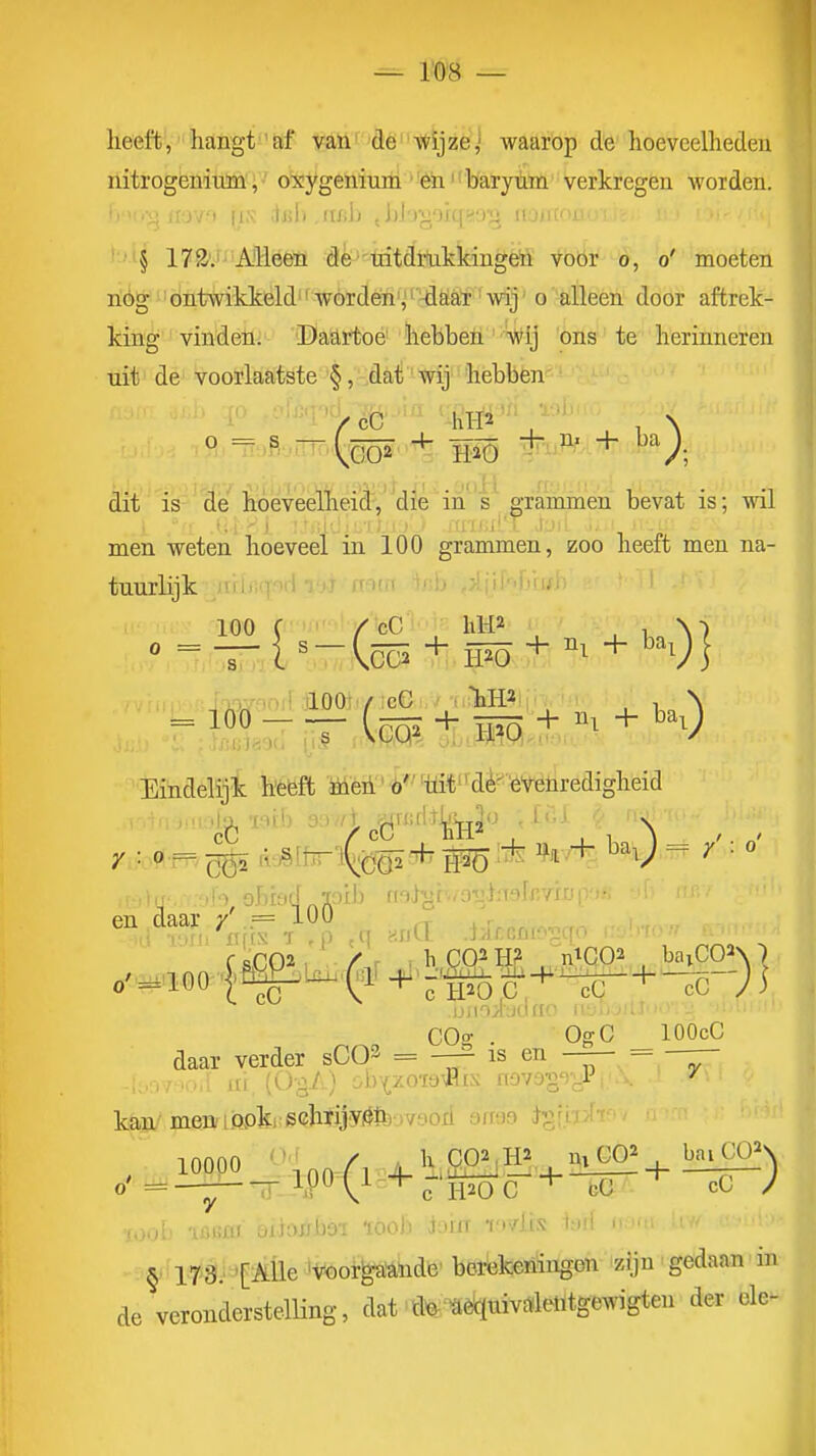 lieeft, liangt'af van''dè-«fijzé,' waarop de hoeveelheden nitrogenimn, oxygeniuiii ^fè^i^barytim verkregen worden, '1 .-ji iiov^t fis dfil) .iifih tlibgorqsio^^ noji § 172. Alleen de tritdrnkkingeïl voor o, o' moeten rióg 'ontwikkeld ' worden','^aat 'wij' o -alleen door aftrek- king vinden. Daartoe hebben' Wij ons te herinneren ïdt de voorlaatste §, -Mi' wij'' hebben dit' is-'dé hoeveelheicl,''diè in 'grammen bevat is; wil ■ ; I' - ■' ; ■ 'V' li''' M men weten hoeveel in 100 grammen, zoo heeft men na- tuurlijk 100 C /%C' hH2 , 1 N) ilOOif/icG : liH2 , , \ Eindelijk heeft iüeii'ö'''uit^dè^eVeliredigheid •) obiad jtoib m^^h/Oïl'Talr//1 f sC02 , / r ; h C02 H? n^qOa , baiCO^N 7 jjitoiadrio iiyujiLJ. COff . ■ OgC lOOcC daar verder sCO^ = —^ is en — = — kan menfLfipki;6chïijyÖffeov9ori arraa 10000 ''^nn A 4.1^£0!iH! . l^-^l^^^ -itiHflf' oiiax^bai tóoJi lorrr fovlis I-h; §• ir'Ö.''J[:^iÜe >i?!6oi-^'Abdfe' berekeningen 'zJjn' gedaan' in de veronderstelling, dat d^-^è^mv«leiitgewigteu der ole-