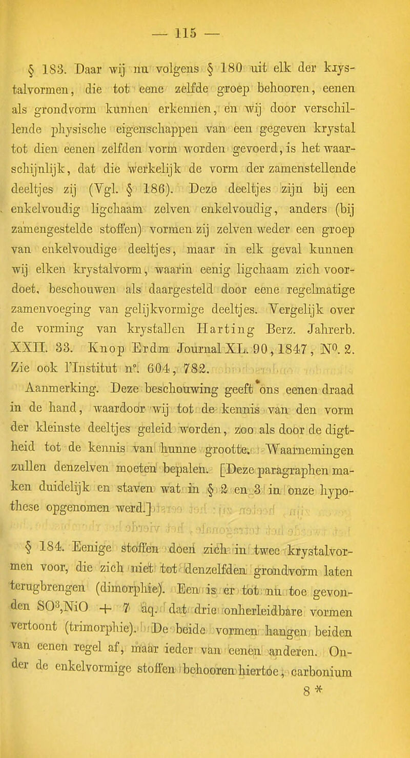 § 183. Daar wij nu volgens § 180 uit elk der kiys- talvormen, die tot eene zelfde groep behooren, eeneu als grondvoTm kunnen erkennen, en wij door verschil- lende pliysisclie eigenschappen van een gegeven krystal tot dien eenen zelfden vorm worden gevoerd, is hetAvaar- schijnlijk, dat die Werkelijk de vorm der zamenstellende deeltjes zij (Vgl. § 186). Deze deeltjes zijn bij een enkelvoudig ligchaam zeiven enkelvoudig, anders (bij zamengestelde stoffen) vormen zij zeiven weder een groep van. enkelvoudige deeltjes, maar in elk geval kunnen wij eiken krystalvorm, waarin eenig ligchaam zich voor- doet, beschouwen als daargesteld door eene regelmatige zamenvoeging van gelijkvormige deeltjes. Vergelijk over de vorming van krystallen Harting Berz. Jahrerb. XXn. 33. Knop Er dm Journal XK 90,1847, N. 2. Zie ook rinstitut n°: 60é, 782. Aanmerking. Deze beschouwing geeft *ons eenen draad in de hand, waardodr 'wij tot de kennis i van den vorm der kleinste deeltjes geleid Worden, zoo als door de digt- heid tot de kennis vam hunne groottci' i Waarnemingen zullen denzelven moeten bepalen. [Deze paragraphen ma- ken duidelijk en staven^ wat-in jf j 2^;en-3;J inlonze hypo- these opgenomen werdijri-' § 184. Eenige stoffen ■-.•dóeri ziéfeanf twee vkrystalvor- men voor, die zich «nieft'tot ^idenzelfden grondvorm laten terugbrengen (dimorphie;). Eemisi fGr tbt .nü ;toe gevon- den S03,M0 + 7' laq.nda't-'drieironherleidbare vormen vertoont (trimorphie).'!>; De ■ béide vormen hangen beiden van eenen regel af, nïaar ieder van teenèni ^anderen. On- der de enkelvormige stoffen: behooren hiertoe, carbonium 8 *