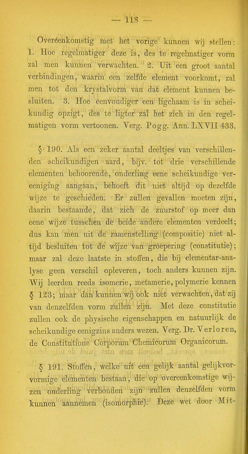 Overeenkomstig met het vorige kunnen wij stellen: 1. Hoe regcbnatiger deze is, des te regelmatiger vorm zal men kunnen verwachten.  S'. 'Uït 'èen groot aantal verbindingen, waarin een zelfde element voorkomt, zal men tot den krjstalvorm van dat element kunnen he- sluiten. 3. Hoe een\roiidiger' een' ligchaam is in schei- kundig opzigt, des te ligter'''z:é,ï het zich in den regel- matigen vorm vertoon en. Verg. Po gg. Ann. LXVII 433. §■190. Als een zeker aantal deeltjes van verschillen- den scheikundigen aard, bijv. tot drie verschillende elementen behöoréndè,'onderling eene scheikundige ver- eeniging aangaan, behoeft dit niet altijd op dezeKde wijze te geschieden. Er zullen gevallen moeten zijn, daarin bestaande, dat zich de zuurstof oj) meer dan eene wijze* tösschèn dfe' beidé''altideïe 'elementen verdeelt; dns kan mén uit Öé' èiaménstellirig '(compositie) niet al- tijd besluiten tdt d'e wijze'vah 'gïóepering (constitutie); maar zal deze laatste in stoflen, die bij elementar-ana- lyse geen verschil opleveren, toch anders kunnen zijn. Wij leerden reeds isomerie, metamerie, polymerie kennen § 123; nlaar'dfiii'kunnen Wij bbic niet verwachten, dat zij van denzelfden vorm i^uUeïi zijiï. Met deze constitutie zullen ook de physische eigenschappen en natuurlijk de scheikundige eenigzins anders wezen. Verg. Dr. Verloren, de Constitutibné COTjörum''Chenii'Corum Organicormn. § 191. Stofféü, Wélke trft^ éën'' gelijk' aantal gelijkvor- Vórmige 'dïeikehtéri bMaan',' dié^'op''overeenkomstige wij- zen ' 'Önd'erling ' ^S-yrBónden ' zijÜ^^ilen denzelfden vorm kunnen''aéimléinen (isomdi'phié): I)ezé M'et door Mit-