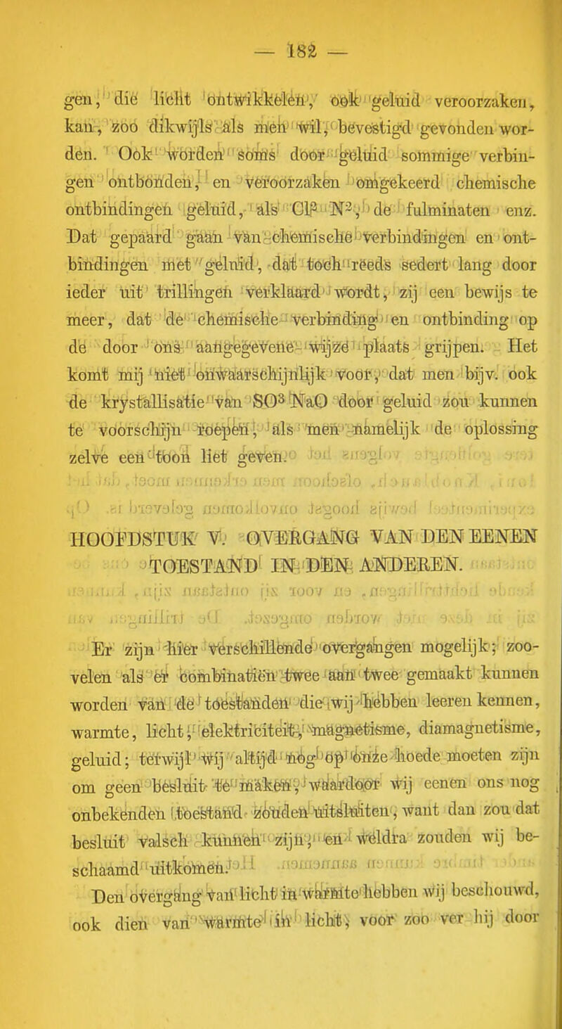 gëni*^aië 'iMit 'bntwil^M'èüV' ö#geluid veroorzaken, kaüH 'Jsbó dikwij'lScMs itté]lJ'*f7$l'« bévöstigd gevonden wer- dén. ' Óók''^bideii'êöiQis' dböirJ^J^öltiid sommige verbin- gert 'ontbonden,- en 'véïoórzakën ''önigekeerd cbemisclie ontbiiidingeii gèlüid,-iïi,lfe''''Glp^^''M3;,'l)de:J''fulminaten ' enz. Dat gepaard'' gaah ^VtocctemisGbë'JtGrbindmgëai en'Ont- bindingen rilèf^lnSdj, ■dürti'tö'dh'irëeds sedert lang door ieder uit' trillingeft • vérklaard'Jv(»ordt' ïzij een- bewijs te meer, dat' te^'^ëhémisclie ^ferbind'iligi >' en ontbinding'' op d'ö door 'ötiè^/'&MgfegeveM-'Mjï^ëii'plaats grijpen. Het köni'fi mij %iè1}''óiï#&tfëdiijtilajk^¥oöl'<','''dai' men-'bijv. ook de ki'ystallisatievan BO^ ■ISFaQ 'dóö!?' geluid 'zou kunnen té VdÓTSc'bjjn -iöè]ikf ^ 'alé' 'mëB:''r^^ de oplossing zelve een^'tboii liet g6t^n>'^ f'ii anö-gl 1 u'iOYülü'y iiuuioAio/no iagood a(N/.vil (ij,rii-ji,iii.'j;iy.:. HOOrOSÏWVf.' ■^0(YlïÉG^Öf& VAN DENEENEN 'TOESTAi^J^B'-M-^'DiBlN^, AOTEREN. ■ ■ iijjj;;^c;Jii() jis. luov jij ^üi^-yij. ^liiÜhi s(J. .dosagffto nsbïow im^. j 'Èt' 'zija'€i^MréöMtoe'^''öVfei^*i&igètt mbgelijk;-'zoo- velen 'al^''ë* böinbinaiTièn'^JWee saaö't^ gemaakt kunnen worden fMi'dëHóësfeïidéll' 'die'iwij'ibiëbben leerenkennen, warmte, licht ',■ 'elektribiteiifc^' ^^mftgaétóme, diamaguetisme, geluid; töl'wijl''#ij•'aMj'ê'^^légJ'ö|>Tli•Iiie4loede^moeten zijn om geen'béëltiitr W'öi'^kÉMy^w^aïdoiól- \tij eenên ons nog onbekéndeu l.tbéytaö'd-zi'ttdeöJ 'ü.it^Mten'^ want dan zou'dat besluit valseli kühli^k'^'zijtiy,'iJ^>iMdl:a zouden wij be- schaamd uitkótaëii.J^^'i .aoixw/TXTCB fienrrji^i ovlm^ ■ ' ' Den oVérg^ng'Wi'libhtiiS-'^yfMte'liëbben wij besdiouwd, ook dieii van'%öröït^'ii^''libblJ) vöoi^'zöb W door