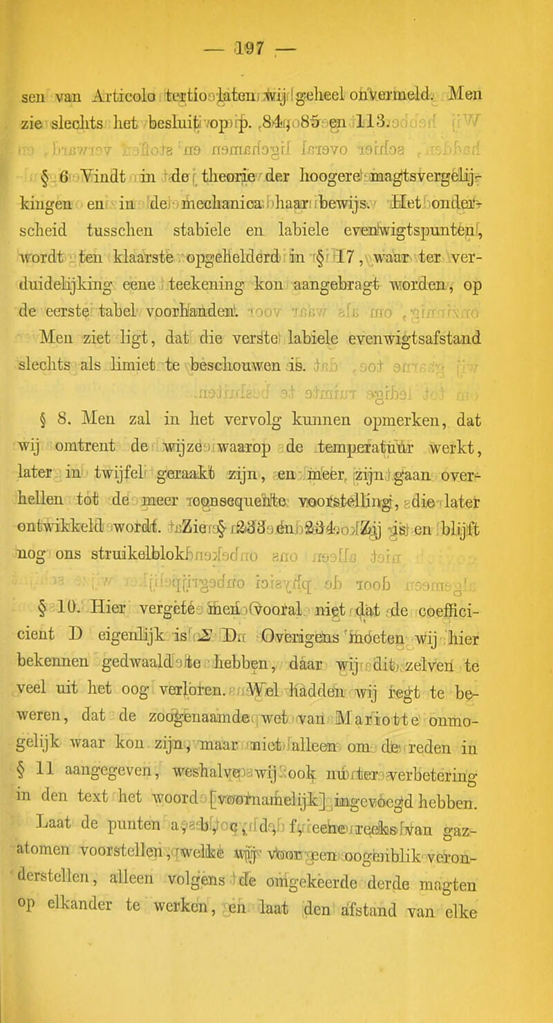 — as 7 — seu van Articoloitetioo'J^teniiïiJflgelieel ohVermeld. Men zie sleclits het beslnifivop)i^. ^84rfo8'&ogiall3.-, Ju i§r!:; iSroMinflt iTin Me [ theoa^^'^ der hoogeréoina^svergêlijf kingèn'cent^ini vfdebmecliamoaiiihaarifbewijs. Het <oiidetf^ scheid tusschen stabiele en habiele evenKvigtspunténf, wordt : ten klaatste .^opgehelderdiiin r§r ''I7 , . ,waaT ter ver- duidelijking eene I teekening konu aangebragt Traordeifi op de eerste tabel voorhandenl 'foov Tf;h?/ mo ,-qr/r ro Men ziet ligt, dat' die verstel labiele -evenrngtsafstand slechts als limiet te beschonwen iè. r^'' -' -ot -^r' - § 8. Men zal in het vervolg kunnen opmerken, dat wij omtrent dei iwijzé'JiwaaTop de temperattf'iïir werkt, later;;; ini'twijfelr geraakt zijn , en-in'eër, izijnjgaan over- hellen ió* ;.de.ojia:eer To^sequeïite vioorstelling, gdie-rlateir ontwikkeld moiM. tjjZierc^ ra<J39_énj)£öé)oi^ gg} en ibliijffc nog ons struikelblokbnaiadrfo ano ■ nQpUs io'w \imi\h-ooddo hia\A(i. ob roob rraarasglc §:'^ 1 ü.. .Hier .vergèfés aerioO^ootal^ ^ nigt r^sA, ode coeffici- cient D eigenlijk: iB!(i2 iDff -jOvèrigëiis'ihóeten wij ; hier bekennen gedwaaldeite-hebben, daar wijirdifeozelven te veel uit het oog verl.bl-en.r'.i.Wfil hl,ddénwij regt te be- weren, dat de zod^enaamdec j wet .(vaii;Mafïotte onmo- gelijk waar kou zija, maar 'aiiefeklleen; om- : dtei a-eden in § 11 aangegeven, weshaly(EnawijóJook nértern?verbetering m den text het woord[vr^sinarfieiijk] .iaag-evoegd hebben. Laat de punten' a^^scbf^oq-idd-^B f^rieefaeKreeiasfTvan gaz- atomen voorstellen y rwelilsè wpif vWir-<EenROogferiblik'veron- derstellen, alleen volgensde onigekèerde derde magten op elkander te werken, ;en laat den afstand van elke