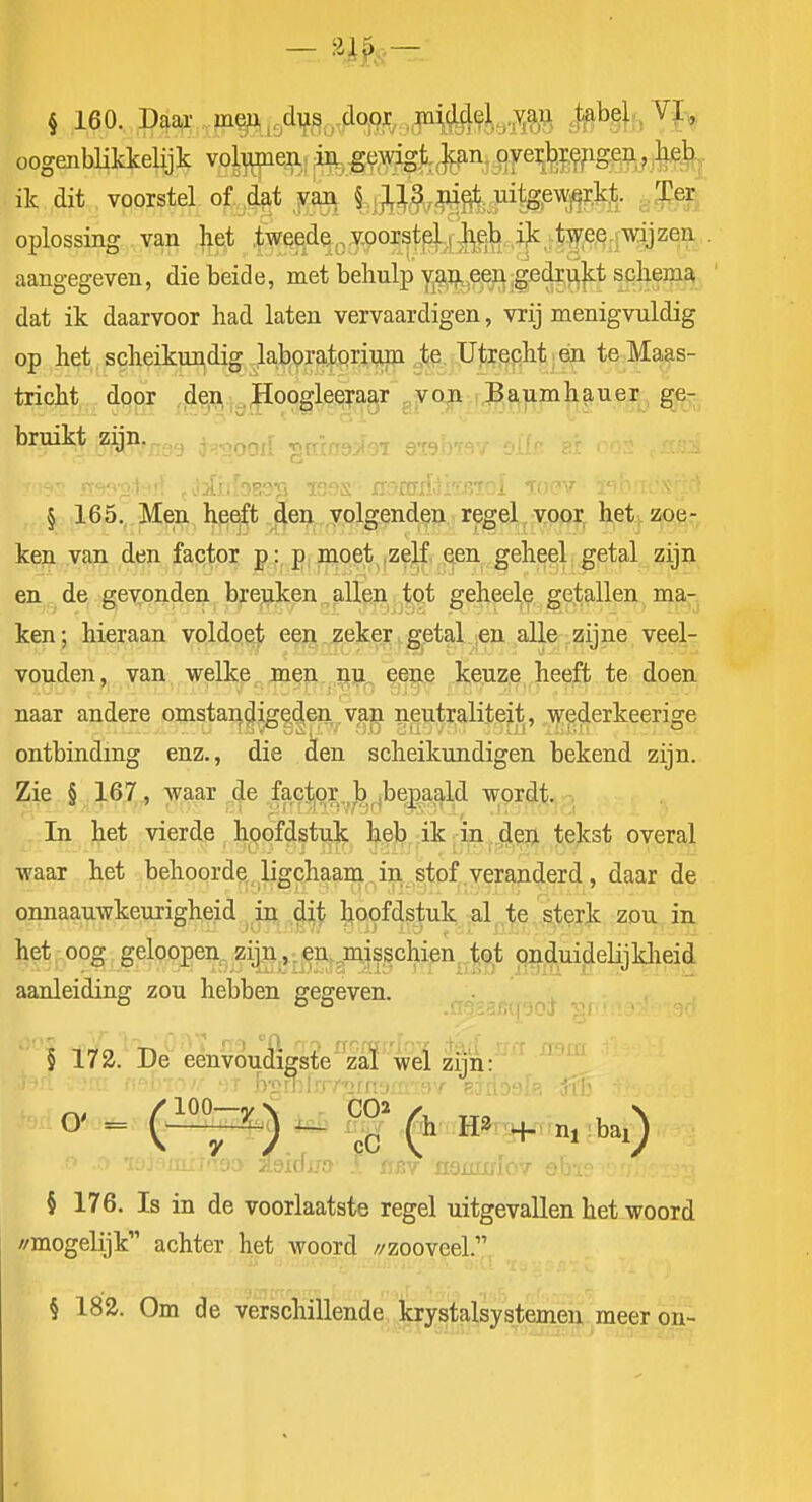 § 160. Daar . m^.t9dTfSotfl<m..,P4Wa'M l^¥5i^i> oogenbHkkelijk vol^eip,,, oye^l^ij^pg^ft^^ ilc dit voorstel of. ,4t \M§v^0;:-FWW^h sfe oplossing van ^et ,fweede,,.y,ooi^tp]., J^^h,i^^ . aangegeven, die beide, met behulp yjg^ij^,e^n;gfidii^]s:t scliema dat ik daarvoor had laten vervaardigen, vrij menigvuldig op het scheikui^dig lajbpratQrinin te Utrecht én te Maas- tricht door ,jde^.;^|ïoogleera^r ^yo;!! i.Paumhauer ge^ bruikt zijn. , § 165., Men hpeft qen yolgenden regel voor, het. zoe- ken van den factor p: p moet^,zeji, leen geheel, getal zijn en de gevonden breuken, allen tot geheele getallen ma- ken; hieraan voldoet een.j?eker.getal ,en alle zijne veel- vouden, van welke men np.^ eene keuze heeft te doen naar andere omstandigeden van neutraliteit, wederkeerisce ontbinding enz., die den scheikundigen bekend zijn. Zie § 167, waar de factor,,b ,bepaald wordt. In het vierde hoofdstuk l^eb ik; in ..den tekst overal waar het behoorde , ligchaan^ . in stof .veranderd , daar de onnaauwkeurigheid in dit hoofdstuk al,,te .sterJc zou in het oog geloopen. zijn,»:€n,^misschien tot onduideHjldieid aanleiding zou hebben gegeven. § 172. De eenvoudigste zal wel zijn: § 176. Is in de voorlaatste regel uitgevallen het woord //mogelijk achter het woord //zooveel. § 183. Om de verschillende krystalsysternen meer on-