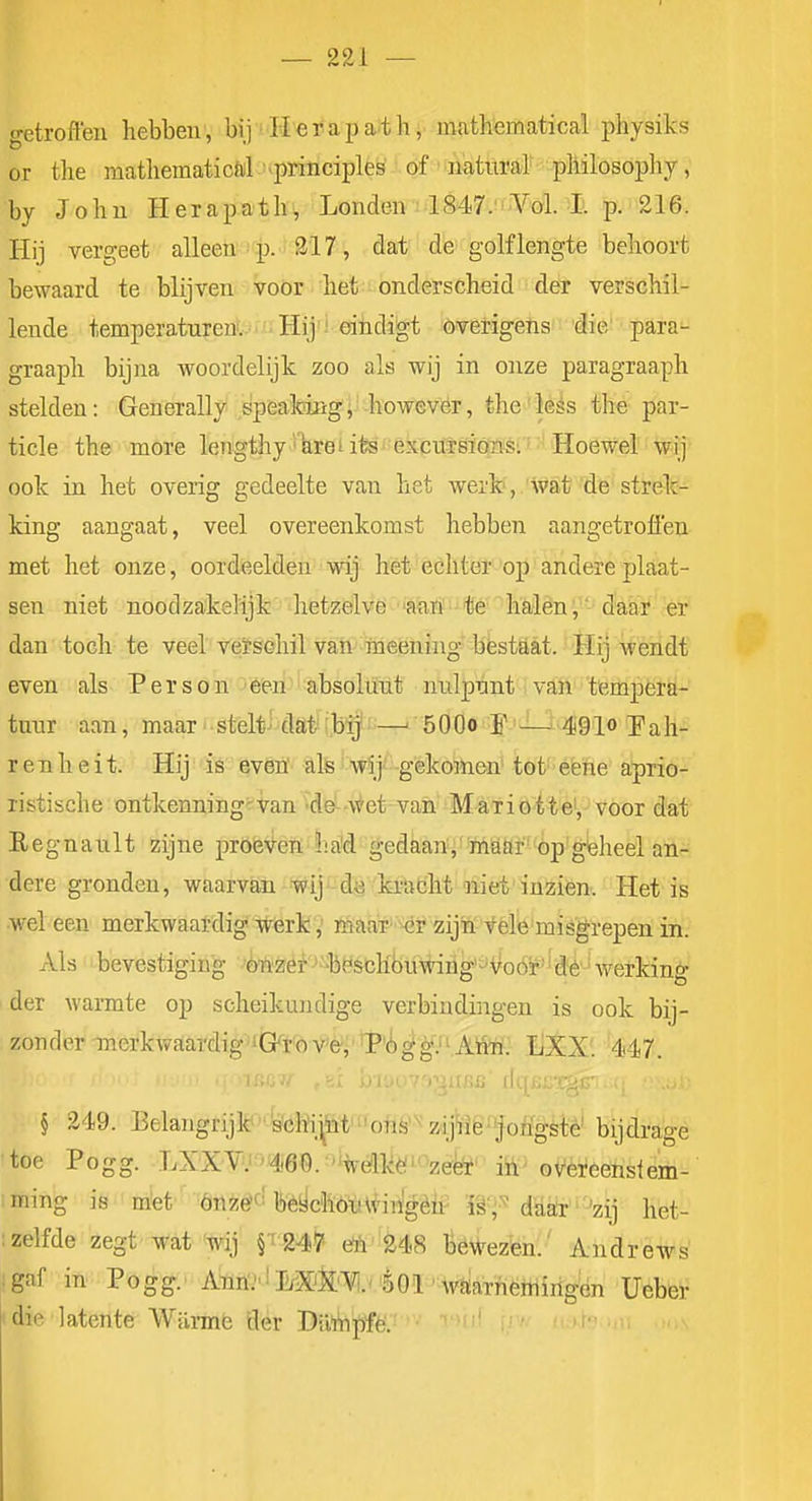 getroffen hebben, bij ■ Herapath, mathematical physiks or tlie matliematicöil .^principles of - natiiral pliilosophy, by John Herapath^, Londen 1847.'Vol. I. p. 216. Hij vergeet alleen ^ p. 317, dat de golflengte behoort bewaard te blijven voor het onderscheid der verschil- lende temperaturen. Hij ' eindigt överigens die para- graaph bijna woordelijk zoo als wij in onze paragraaph stelden: Generally speafciiigl' however, the'less the par- tiele the more lengthy'*%retife' 6xci£Töïóïiisi' Hoe wij ook in het overig gedeelte van het werk', wat de strek- king aangaat, veel overeenkomst hebben aangetroflen met het onze, oordeelden wij het echter op andereplaat- sen niet noodzakelijk hetzelve 'anri' -te'lïêi;lèn',^'-dtói*'er dan toch te veel veïsehil van meening bestaat. Hij wendt even als Person een absolunt nnlpnnt ivaft tempera- tuur aan, maar stelt^ dat' ibij-—' öOOo f 'Ut^gio J'ah- r e n h e i t. Hij is even' als wij gekomen' tot éëfee aprio- listische ontkenning^van de -wet van MaTioite',-voor dat E e g n a u 11 zij ne pröl3\t-e]ï h. a'd gedkari'' iMttH' -öp' gleheel an- dere gronden, waarvan wij'-dg ki'acht niet'inzien. Het is wel een merkwaardig werk,' nüaaT' Mjr zijW vele misgrepen in. Als bevestiging 'tezef --bëscKbiiijnhg'^ifoóif'' dé ' werking der warmte op scheikujidige verbindingen is ook bij- zonder merkwaardig 'Gro V'e, T'i^^V^Airh.' liXX: 447. § 249. Belangrijlt<Wehi.^W'''ohè'^'zii^r1é^ijoffgste bijdrage •toe Pogg. LXXV.''46Q.'%ölkë»^zeife' iü^ overeenstem- ;ming is mtet Öilzêfï bèychOiHviilgèii^ W*'^ dU^''^^^^ het- ; zelfde zegt wat wij §1245' öA' 248 liéWezèn.' AndrsAvs . gaf in':: P'ö^'^.-Aïïri^' i I/XJ|£'¥i.v 'èOl-waarnëmirigên Ueber I die latente 'Wiirmfe der Dü^|)fè'.