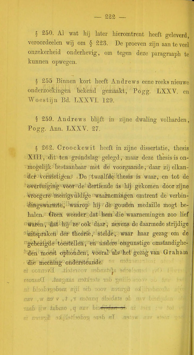 /w2r2' § 350. Al wat hij later hieromtrent heeft geleverd, veroordeelen wij om § 223. De proeven zijn aan te veel onzekerheid onderhevig, om tegen deze paragraaph te kunnen opwegen. § 255 Binnen kort heeft Andrews eene reeks nieuwe onderzoekingen bekend gemaakt, Pogg. LXXV. en Woestijn Bd. LXXYI. 129. § 259. Andrews blijft in zijne dwaling volharden, Pogg. Ann. LXXV. 27. § 262. Croockewit heeft in zijne dissertatie, thesis ■ XïHV'^it''tem'grondslag gelegd, maar deze thesis is on- '■'mogelijk'bèstaanbaar met de voorgaande, ^daar zij elkan- ö^el^'verM^tigen.s <• De ftwaalfdi^''thesis'is waar, en tot de ■■^Wértiiigiïi^-'iVö&ï'''^de- 'd6¥ti'ende ds'-hij gekomen door zijne ' •Vroegere? ffiétógyuMi^e'^vaatnemiikgen omtrent de verbin- ÜingswaröiUfe^; i'WSaröji hij'' dè goudeii medaille mogt be- halen.' êfëèïl Wbn'dèï'!da;t ''bKa die waarnemingen zoo lief *fWö,ïén'/ 'Sé(i'-'hij^fWoök'd&aï ,' öevens de daarmede strijdige ^■Mtsiprstkeö'^ dgf föedró,''êtèldi|' w haar gezag om de ^'^éhèng^ë 'toës*èllöii'^ ■ 'feki'-aiiiddrB' oiïgünstige omstandighe- '^•Tïèn inöè^t of^feó-üd^n^, Wöraï^'alss'het geïagvan Graham ■ fffië' liieéMtl^ ondëMéuridë; ^^^ ' ar OGSH-j/il ,ol;jjïl0:rv lOhaR^g^ Isrt'^f^ oioï£bCE .^BB'giiBS aoHiah lob ^rri fïi bl3dh3'^db9ra n\}l erb roov DOixrgfit asr fla'v ,t ,'f noinnq ^bidets al 'T( Tijsfi ypff i&bmo , q asv braflf/djürf yb i