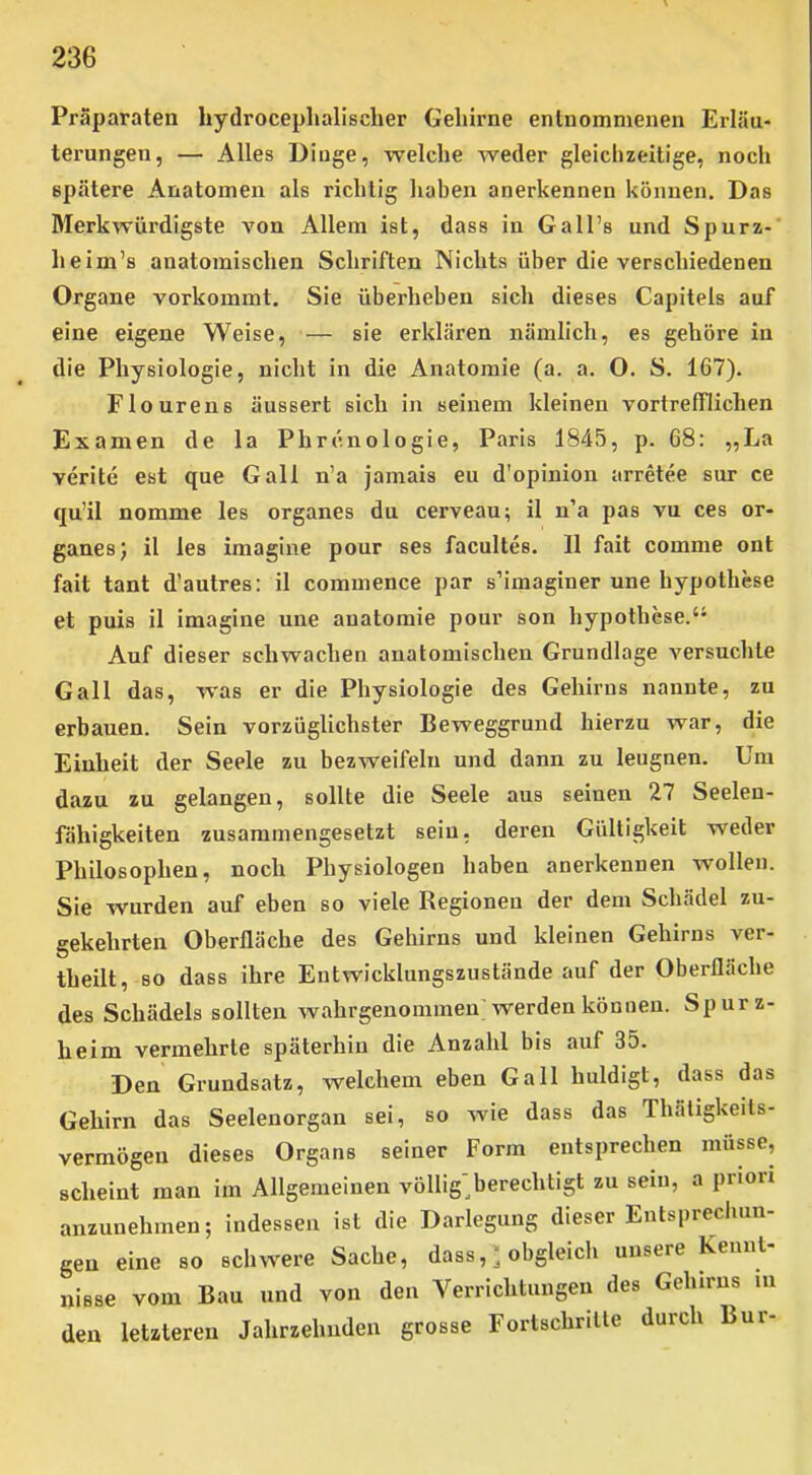 Präparaten hydrocephalischer Gelurne entnommenen Erläu- terungen, — Alles Dinge, welche weder gleichzeitige, noch spätere Anatomen als richtig liaben anerkennen können. Das Merkwürdigste von Allem ist, dass in Gall's und Spurz- heim's anatomischen Schriften Nichts über die verschiedenen Organe vorkommt. Sie überheben sich dieses Capitels auf eine eigene Weise, — sie erklären nämlich, es gehöre in die Physiologie, nicht in die Anatomie (a. a. O. S. 167). Flourens äussert sich in seinem kleinen vortrefflichen Examen de la Phrenologie, Paris 1845, p. 68: „La verite est que Gall n'a jamais eu d'opinion arretee sur ce qu'il nomme les organes du cerveau; il n'a pas vu ces or- ganes) il les imagine pour ses facultes. II fait comme ont fait tant d'autres: il commence par s'imaginer une hypothese et puis il imagine une anatoraie pour son hypothese. Auf dieser schwachen anatomischen Grundlage versuchte Gall das, was er die Physiologie des Gehirns nannte, zu erbauen. Sein vorzügUchster Beweggrund hierzu war, die Einheit der Seele zu bezweifeln und dann zu leugnen. Um dazu zu gelangen, sollte die Seele aus seinen 27 Seelen- fähigkeiten zusammengesetzt seiu, deren Gültigkeit weder Philosophen, noch Physiologen haben anerkennen wollen. Sie wurden auf eben so viele Regionen der dem Schädel zu- gekehrten Oberfläche des Gehirns und kleinen Gehirns ver- theilt, so dass ihre Entwicklungszustände auf der Oberfläche des Schädels sollten wahrgenommen; werden können. Spurz- heim vermehrte späterhin die Anzahl bis auf 35. Den Grundsatz, welchem eben Gall huldigt, dass das Gehirn das Seelenorgan sei, so wie dass das Thätigkeits- vermögen dieses Organs seiner Form entsprechen müsse, scheint man im Allgemeinen völlig^berechtigt zu sein, a priori anzunehmen; indessen ist die Darlegung dieser Entspreclmn- gen eine so schwere Sache, dass, obgleich unsere Kennt- nisse vom Bau und von den Verrichtungen des Gehirns ni den letzteren Jahrzehndcn grosse Fortschrille durch Bur-