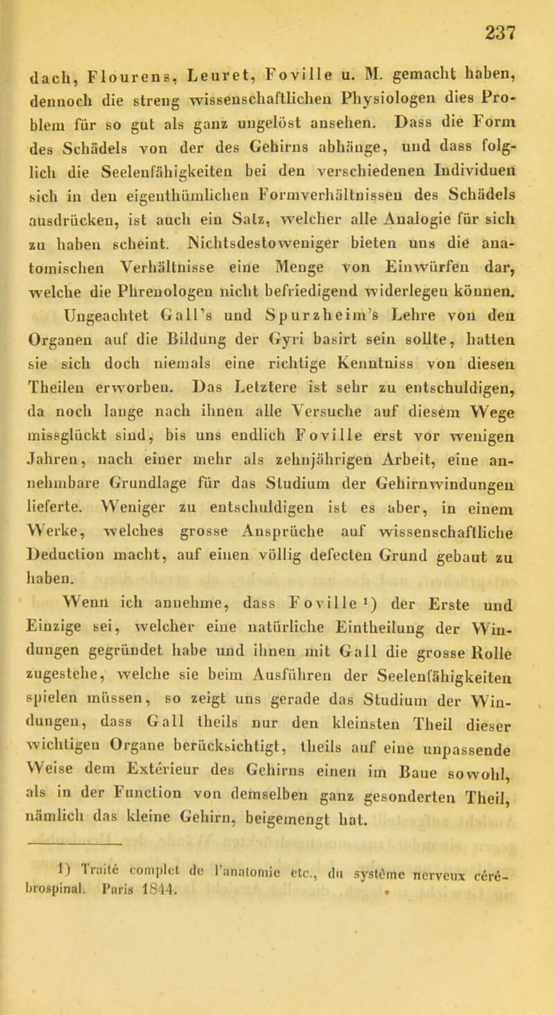 dach, Flourens, Leuret, Foville u. M. gemacht haben, dennoch die streng wissenschaftlichen Physiologen dies Pro- blem für so gut als ganz ungelöst ansehen. Dass die Form des Schädels von der des Gehirns abhänge, und dass folg- lich die Seelenfähigkeiten bei den verschiedenen Individuen sich in den eigenlhiiuilichen Formverhältnissen des Schädels ausdrücken, ist auch ein Satz, welcher alle Analogie für sich zu haben scheint. Nichtsdestoweniger bieten uns diö ana- tomischen Verhältnisse eine Menge von Einwürfen dar, welche die Phrenologen nicht befriedigend widerlegen können. Ungeachtet GalTs und Spurzheim's Lehre von den Organen auf die Bildung der Gyri basirt sein sollte, hatten sie sich doch niemals eine richtige Kenntniss von diesen Theilen erworben. Das Letztere ist sehr zu entschuldigen, da noch lange nach ihnen alle Versuche auf diesem Wege missglückt sind, bis uns endlich Foville erst vor wenigen Jahren, nach einer mehr als zehnjährigen Arbeit, eine an- nehmbare Grundlage für das Studium der Gehirnwindungen lieferte. Weniger zu entschuldigen ist es aber, in einem Werke, welches grosse Ansprüche auf wissenschaftliche Deduction macht, auf einen völlig defecten Grund gebaut zu haben. Wenn ich annehme, dass Foville i) der Erste und Einzige sei, welcher eine natürliche Eintheilung der Win- dungen gegründet habe und ihnen mit Gall die grosse Rolle zugestehe, welche sie beim Ausführen der Seelenfähigkeiten spielen müssen, so zeigt uns gerade das Studium der Win- dungen, dass Gall theils nur den kleinsten Theil dieser wichtigen Organe berücksichtigt, Iheils auf eine unpassende Weise dem Exterieur de« Gehirns einen im Baue sowohl, als in der Function von demselben ganz gesonderten Theil, nämlich das kleine Gehirn, beigemengt hat. 1) Triiite coinplct de l'nnnlomie etc., du systömc ncrveiix c&ri- brospinal. Paris 1844. .