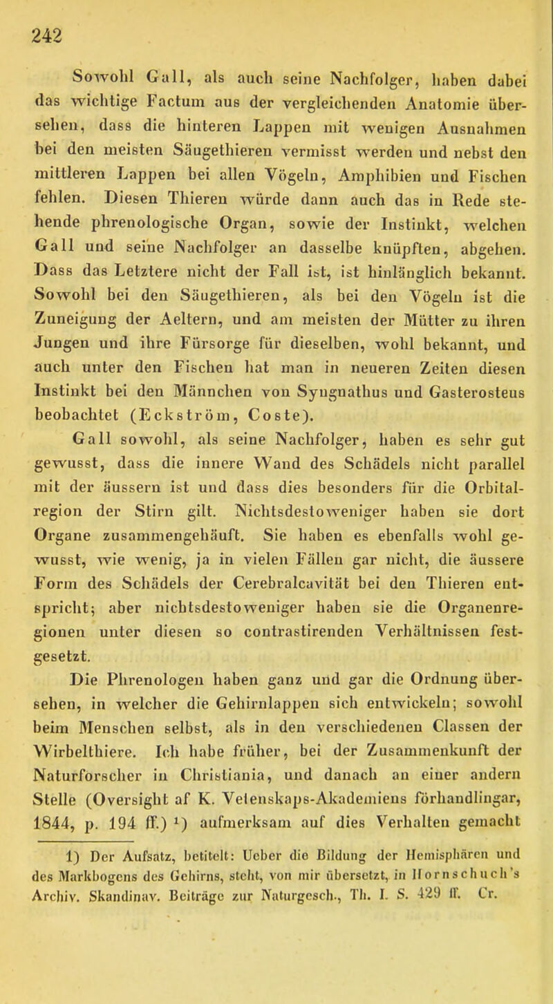 Sowohl Gall, als auch seine Nachfolger, haben dabei das wichtige Factum aus der vergleichenden Anatomie über- sehen, dass die hinteren Lappen mit wenigen Ausnahmen bei den meisten Säugethieren vermisst werden und nebst den mittleren Lappen bei allen Vögeln, Amphibien und Fischen fehlen. Diesen Thieren Avürde dann auch das in Rede ste- hende phrenologische Organ, sowie der Instinkt, welchen Gall und seine JNachfolger an dasselbe knüpften, abgehen. Dass das Letztere nicht der Fall it>t, ist hinlänglich bekannt. Sowohl bei den Säugethieren, als bei den Vögeln ist die Zuneigung der Aeltern, und am meisten der Mütter zu ihren Jungen und ihre Fürsorge für dieselben, wohl bekannt, und auch unter den Fischen hat man in neueren Zeiten diesen Instinkt bei den Männchen von Syugnathus und Gasterosteus beobachtet (Eckström, Coste). Gall sowohl, als seine Nachfolger, haben es sehr gut gewusst, dass die innere Wand des Schädels nicht parallel mit der äussern ist und dass dies besonders für die Orbital- region der Stirn gilt. Nichtsdestoweniger haben sie dort Organe zusammengehäuft. Sie haben es ebenfalls wohl ge- wusst, wie wenig, ja in vielen Fällen gar nicht, die äussere Form des Schädels der Cerebralcavität bei den Thieren ent- spricht; aber nichtsdestoweniger haben sie die Organenre- gionen unter diesen so contrastirenden Verhältnissen fest- gesetzt. Die Phrenologen haben ganz und gar die Ordnung über- sehen, in welcher die Gehirnlappeu sich entwickeln; sowohl beim Menschen selbst, als in den verschiedenen Classen der Wirbelthiere. Ich habe früher, bei der Zusammenkunft der Naturforscher in Christiania, und danach an einer andern Stelle (Oversight af K. Velenskaps-Akademiens förhaudlingar, 1844, p. 194 ff.) ^) aufmerksam auf dies Verhalten gemacht 1) Der Aufsatz, betitelt: Ucber die Bildung der Heniispliäreii und des Markbogens des Gehirns, steht, von mir übersetzt, in Ifornschuch's Archiv. Skandinav. Beiträge zur Naturgcsch-, Th. I. S. 429 IF. Cr.