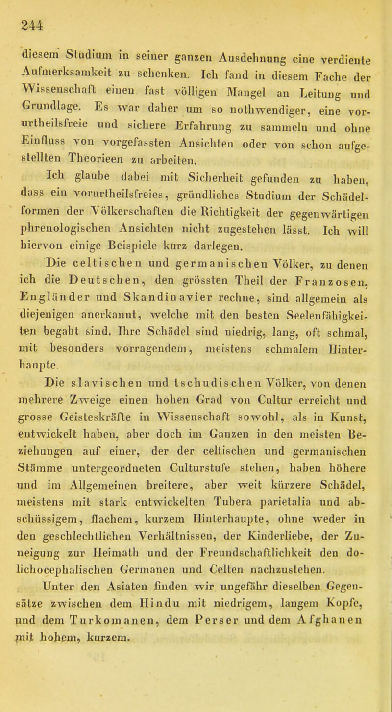 diesem Sludium in seiner ganzen Ausdelinung eine verdiente Aufmerksamkeit zu schenken. Ich fand in diesem Fache der Wissenschaft einen fast völligen Mangel an Leitung und Grundlage. Es war daher um so nothwendiger, eine vor- urtheilsfreie und sichere Erfahrung zu sammeln und ohne Einfluss von vorgefassten Ansichten oder von schon aufge- stellten Theorieen zu arbeiten. Ich glaube dabei mit Sicherheit gefunden zu haben, dass ein vorurtheilsfreies, gründliches Studium der Schädel- formen der Völkerschaften die Richtigkeit der gegenwärtigen phrenologischen Ansichten nicht zugestehen lässt. Ich will hiervon einige Beispiele kurz darlegen. Die celtischen und germanischen Völker, zu denen ich die Deutschen, den grössten Theil der Franzosen, Engländer und Skandinavier rechne, sind allgemein als diejenigen anerkannt, welche mit den besten Seelenfähigkei- ten begabt sind. Ihre Schädel sind niedrig, lang, oft schmal, mit besonders vorragendem, meistens schmalem Hinter- haupte. Die slavischen und ischudischen Völker, von denen mehrere Zweige einen hohen Grad von Cultur erreicht und grosse Geisteskräfte in Wissenschaft sowohl, als in Kunst, entwickelt haben, aber doch im Ganzen in den meisten Be- ziehungen auf einer, der der cellischen und germanischen Stämme untergeordneten Culturstufe stehen, haben höhere und im Allgemeinen breitere, aber weit kürzere Schädel, meistens mit stark entwickelten Tubera parietalia und ab- schüssigem, flachem, kurzem Hinterhaupte, ohne weder in den geschlechtlichen Verhältnissen, der Kinderliebe, der Zu- neigung zur Ileimalh und der Freundschaftlichkeit den do- lichocephalischen Germanen und Celten nachzustehen. Unter den Asiaten finden wir ungefähr dieselben Gegen- sätze zwischen dem Hindu mit niedrigem, langem Kopfe, und dem Turkomanen, dem Perser und dem Afghanen fnit hohem, kurzem.